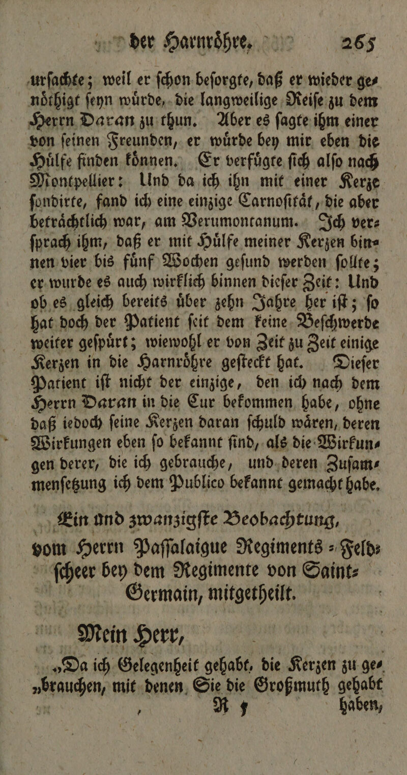 urſachte; weil er ſchon beſorgte, daß er wieder ge⸗ noͤthigt ſeyn wuͤrde, die langweilige Reiſe zu dem Herrn Daran zu thun. Aber es ſagte ihm einer von ſeinen Freunden, er wuͤrde bey mir eben die Huͤlfe finden koͤnnen. Er verfuͤgte ſich alſo nach Montpellier: Ulnd da ich ihn mit einer Kerze ſondirte, fand ich eine einzige Carnoſitaͤt, die aber betraͤchtlich war, am Verumontanum. Ich ver⸗ ſprach ihm, daß er mit Huͤlfe meiner Kerzen bin⸗ nen vier bis fuͤnf Wochen geſund werden ſollte; er wurde es auch wirklich binnen dieſer Zeit: Und ob es gleich bereits uͤber zehn Jahre her iſt; ſo bat doch der Patient ſeit dem keine Beſchwerde Kerzen in die Harnroͤhre geſteckt hat. Dieſer Patient iſt nicht der einzige, den ich nach dem Herrn Daran in die Cur bekommen habe, ohne daß iedoch ſeine Kerzen daran ſchuld waͤren, deren Wirkungen eben ſo bekannt ſind, als die Wirkun⸗ gen derer, die ich gebrauche, und deren Zuſam⸗ menſetzung ich dem Publico bekannt gemacht habe. „Kin and zwanzigſte Beobachtung, vom Herrn Paſſalaigue Regiments = Feld: ier bey dem Regimente von Saint⸗ Germain, mitgetheilt. Mein Herr, hi „Da ich Gelegenheit gehabt, die Kerzen zu ge⸗ en mit denen Sie die Großmuth gehabt ? R $ haben,