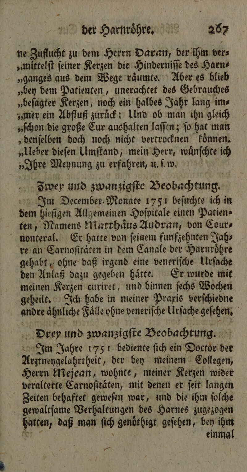 ne Zuflucht zu dem Herrn Daran, der ihm ver⸗ „mittelſt feiner Kerzen die Hinderniſſe des Harn⸗ „ganges aus dem Wege raͤumte. Aber es blieb „bey dem Patienten, unerachtet des Gebrauches „beſagter Kerzen, noch ein halbes Jahr lang im⸗ „mer ein Abfluß zuruͤck: Und ob man ihn gleich „ſchon die große Eur aushalten laſſen; ſo hat man „denſelben doch noch nicht vertrocknen koͤnnen. „Ueber dieſen Umſtand, mein Herr, wuͤnſchte ich „Ihre Meynung zu erfahren, u.. w. Iwey und zwanzigſte Beobachtung. Im December Monate 1751 beſuchte ich in dem hieſigen Allgemeinen Hoſpitale einen Patien⸗ ten, Namens Matthaͤus Audran, von Cour⸗ nonteral. Er hatte von feinem funfzehnten Jah⸗ re an Carnoſttaͤten in dem Canale der Harnroͤhre gehabt, ohne daß irgend eine veneriſche Urſache den Anlaß dazu gegeben haͤtte. Er wurde mit meinen Kerzen curiret, und binnen ſechs Wochen geheilt. Ich habe in meiner Praxis verſchiedne andre aͤhnliche Faͤlle ohne veneriſche Urſache geſehen. Drey und zwanzigſte Beobachtung. Im Jahre 1751 bediente ſich ein Doctor der Arztneygelahrtheit, der bey meinem Collegen, Herrn Mejean, wohnte, meiner Kerzen wider veralterte Carnoſitaͤten, mit denen er ſeit langen Zeiten behaftet geweſen war, und die ihm ſolche gewaltſame Verhaltungen des Harnes zugezogen hatten, daß man ſich genoͤthigt geſehen, bey ihm RR” einmal wi