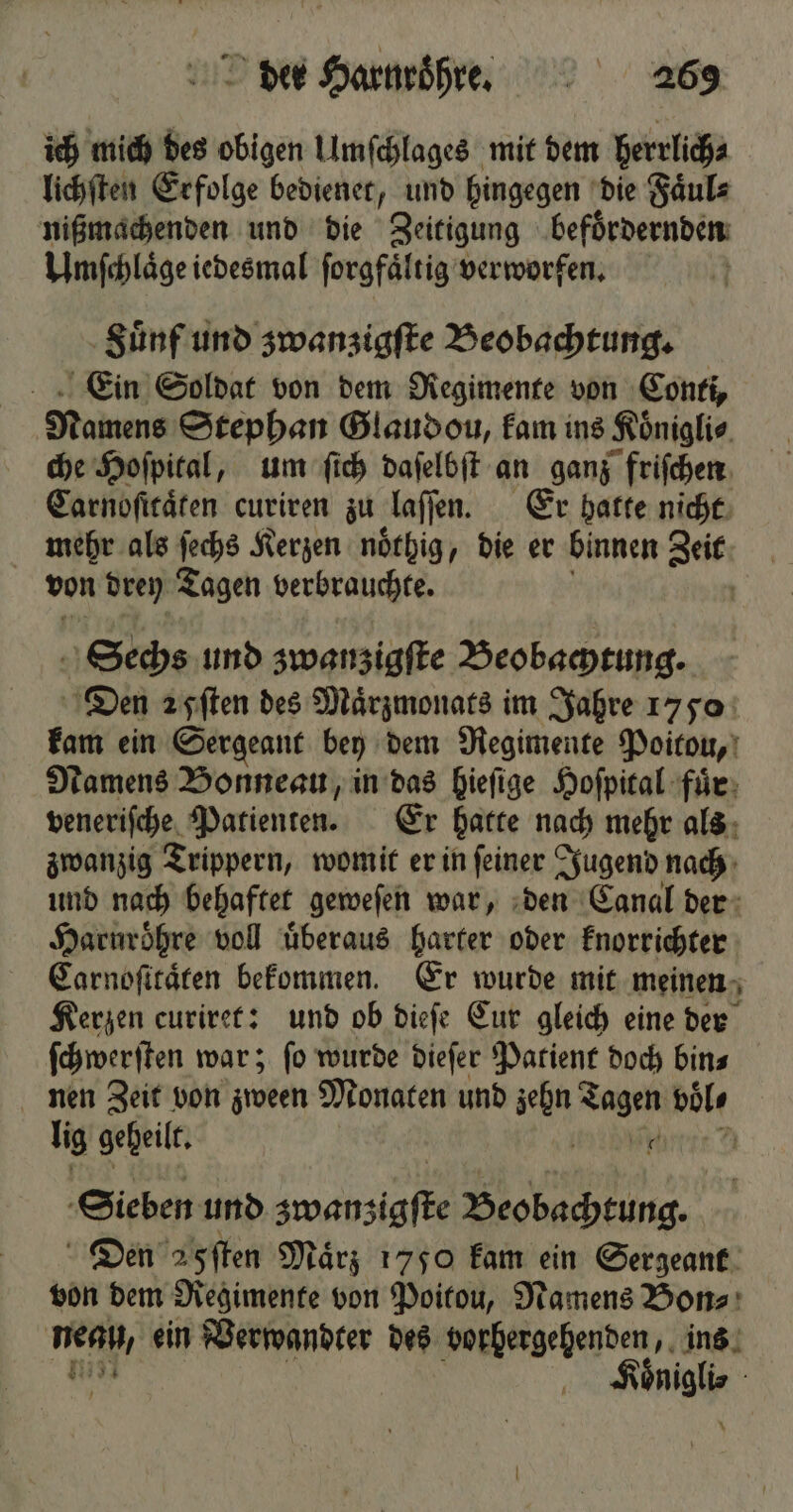 ich mich des obigen Umſchlages mit dem herrlich⸗ lichſten Erfolge bedienet, und hingegen die Faͤul⸗ nißmachenden und die Zeitigung befoͤrdernden Umſchlaͤge iedesmal ſorgfaͤltig verworfen. | Suͤnf und zwanzigſte Beobachtung. Ein Soldat von dem Regimente von Conti, Namens Stephan Glaudou, kam ins Koͤnigli⸗ che Hoſpital, um ſich daſelbſt an ganz friſchen Carnoſitaͤten curiren zu laſſen. Er hatte nicht mehr als ſechs Kerzen noͤthig, die er binnen Zeit von drey Tagen verbrauchte. Sechs und zwanzigſte Beobachtung. Den 25pſten des Maͤrzmonats im Jahre 1770 kam ein Sergeant bey dem Regimente Poitou, Namens Bonneau, in das hieſige Hoſpital fuͤr veneriſche Patienten. Er hatte nach mehr als zwanzig Trippern, womit er in ſeiner Jugend nach und nach behaftet geweſen war, den Canal der Haruroͤhre voll überaus harter oder knorrichter Carnoſitaͤten bekommen. Er wurde mit meinen Kerzen curiret: und ob dieſe Cur gleich eine der ſchwerſten war; ſo wurde dieſer Patient doch bin⸗ nen Zeit von zween Monaten und zehn Tagen böls lig geheilt. i Sieben und zwanzigſte Beobachtung. Den 5ſten Mär; 1750 kam ein Sergeant von dem Regimente von Poitou, Namens Bon⸗ meg, ein Verwandter des vorhergehenden, ins Re