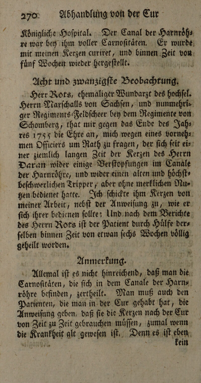 Königliche Hoſpital. Der Canal der Harnroͤh⸗ re war bey ihm voller Carnoſitaͤten. Er wurde mit meinen Kerzen curiret, und binnen Zeit von fuͤnf Wochen wieder hergeſtellt. BI Acht und zwanzigſte Beobachtung. Herr Rots, ehemaliger Wundarzt des hochſel. Herrn Narſchalls von Sachſen, und nunmehri⸗ ger Regiments ⸗Feldſcheer bey dem Regimente von Schomberg, that mir gegen das Ende des Jah⸗ res 175 5 die Ehre an, mich wegen eines vorneh⸗ men Officiers um Rath zu fragen, der ſich ſeit ei⸗ ner ziemlich langen Zeit der Kerzen des Herrn Daran wider einige Verſtopfungen im Canale der Harnroͤhre, und wider einen alten und hoͤchſt⸗ beſchwerlichen Tripper, aber ohne merklichen Nu⸗ tzen bedienet hatte. Ich ſchickte ihm Kerzen von meiner Arbeit, nebſt der Anweiſung zu, wie er ſich ihrer bedienen folltes Und nach dem Berichte des Herrn Rots iſt der Patient durch Huͤlfe der⸗ ſelben binnen Zeit von etwan ſechs Wochen voͤllig geheilt worden. e Anmerkung. RL RER Allemal iſt es nicht hinreichend, daß man die Carnoſitaͤten, die ſich in dem Canale der Harn⸗ roͤhre befinden, zertheilt. Man muß auch den Patienten, die man in der Cur gehabt hat, die Anweisung geben, daß fie die Kerzen nach der Cur von Zeit zu Zeit gebrauchen muͤſſen, zumal wenn die Krankheit alt geweſen iſt. Denn elt hen leise 5 ein
