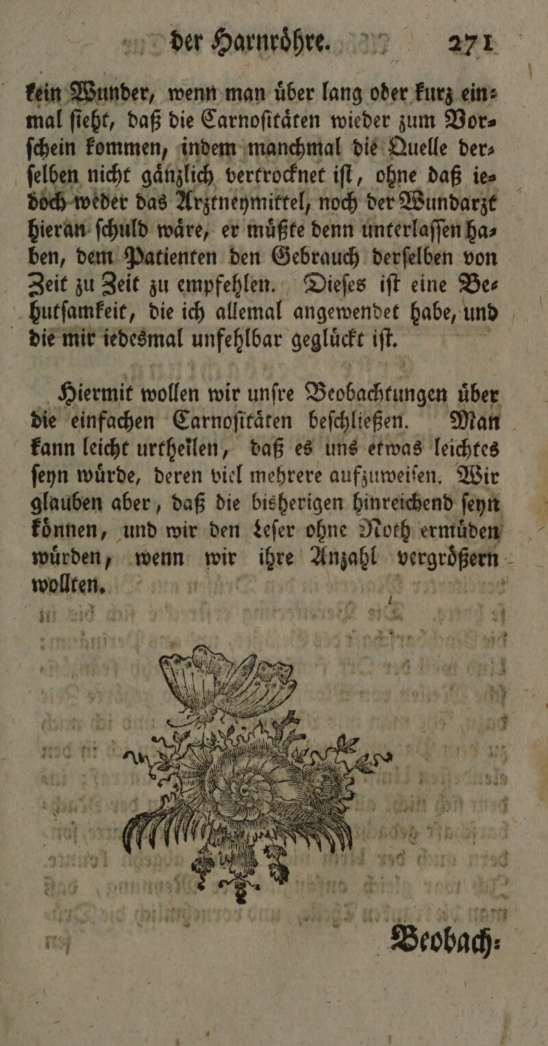 kein Wunder, wenn man uͤber lang oder kurz ein» mal ſieht, daß die Carnoſitaͤten wieder zum Vor⸗ ſchein kommen, indem manchmal die Quelle der⸗ ſelben nicht gaͤnzlich vertrocknet iſt, ohne daß ie⸗ doch weder das Arztneymittel, noch der Wundarzt hieran ſchuld waͤre, er muͤßte denn unterlaſſen ha⸗ ben, dem Patienten den Gebrauch derſelben von Zeit zu Zeit zu empfehlen. Dieſes iſt eine Be⸗ butſamkeit, die ich allemal angewendet habe, und die mir iedesmal unfehlbar geglückt iſt. Hiermit wollen wir unſre Beobachtungen über die einfachen Carnoſitaͤten beſchließen. Man kann leicht urtheilen, daß es uns etwas leichtes ſeyn wuͤrde, deren viel mehrere aufzuweiſen. Wir glauben aber, daß die bisherigen hinreichend ſeyn koͤnnen, und wir den Leſer ohne Noth ermuͤden wuͤrden, wenn wir e Wa agreed . mailen ft ; 7 * N 2 —