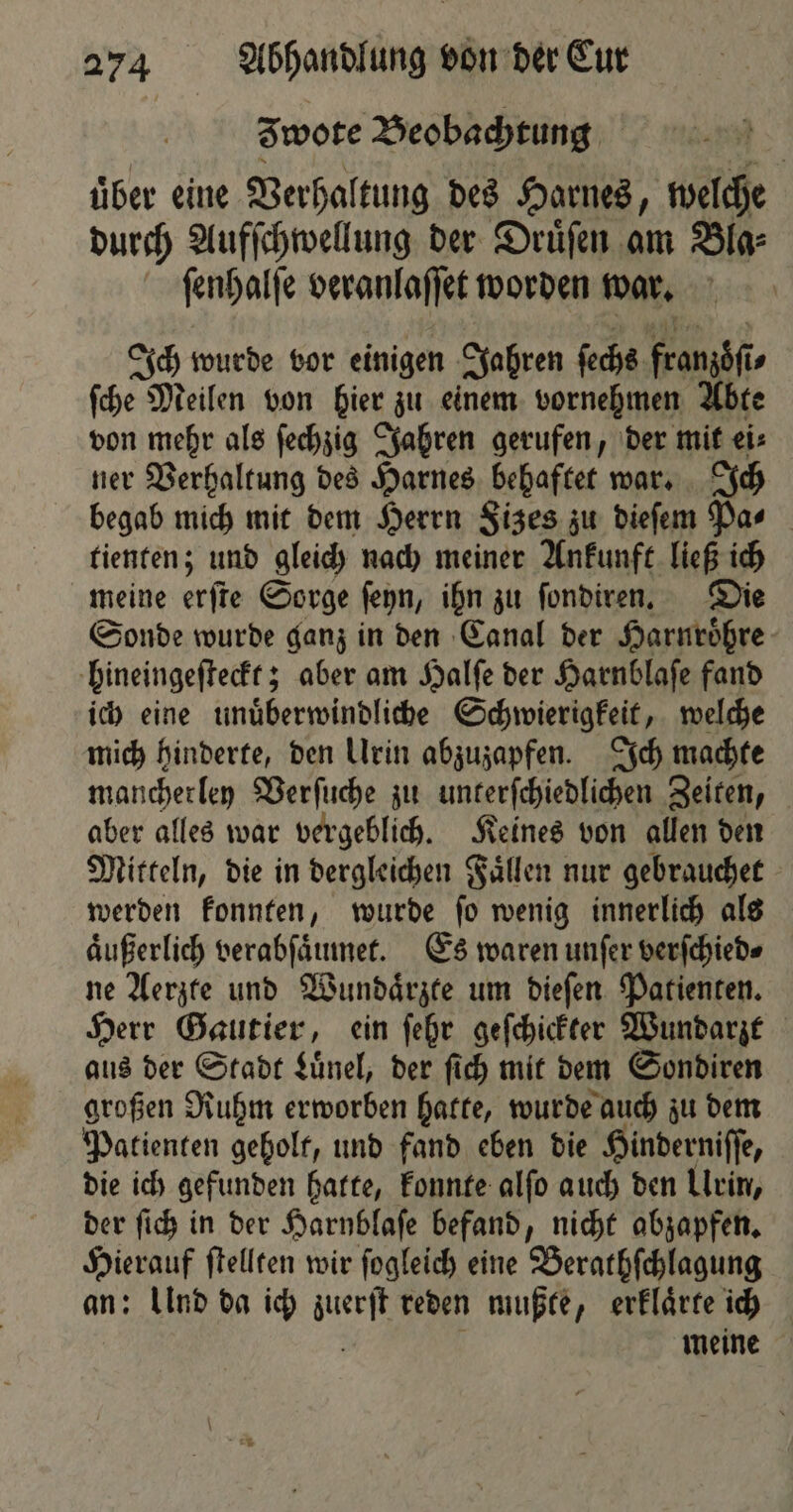 wote Beobachtung über eine Verhaltung des Harnes, welche durch Aufſchwellung der Druͤſen am Bla⸗ ſenhalſe veranlaſſet worden war. Ich wurde vor einigen Jahren ſechs franzoͤſi⸗ ſche Meilen von hier zu einem vornehmen Abte von mehr als ſechzig Jahren gerufen, der mit ei⸗ ner Verhaltung des Harnes behaftet war. Ich begab mich mit dem Herrn Sizes zu dieſem Pa⸗ tienten; und gleich nach meiner Ankunft ließ ich meine erſte Sorge ſeyn, ihn zu ſondiren. Die Sonde wurde ganz in den Canal der Harnroͤhre hineingeſteckt; aber am Halſe der Harnblaſe fand ich eine unuͤberwindliche Schwierigkeit, welche mich hinderte, den Urin abzuzapfen. Ich machte mancherley Verſuche zu unterſchiedlichen Zeiten, aber alles war vergeblich. Keines von allen den Mitteln, die in dergleichen Faͤllen nur gebrauchet werden konnten, wurde ſo wenig innerlich als äußerlich verabſaͤumet. Es waren unſer verſchied⸗ ne Aerzte und Wundaͤrzte um dieſen Patienten. Herr Gautier, ein ſehr geſchickter Wundarzt aus der Stadt Luͤnel, der ſich mit dem Sondiren großen Ruhm erworben hatte, wurde auch zu dem Patienten geholt, und fand eben die Hinderniſſe, die ich gefunden hatte, konnte alſo auch den Ulrin, der ſich in der Harnblaſe befand, nicht abzapfen. Hierauf ſtellten wir ſogleich eine Berathſchlagung an: Lind da ich zuerſt reden mußte, erklaͤrte ich | | meine