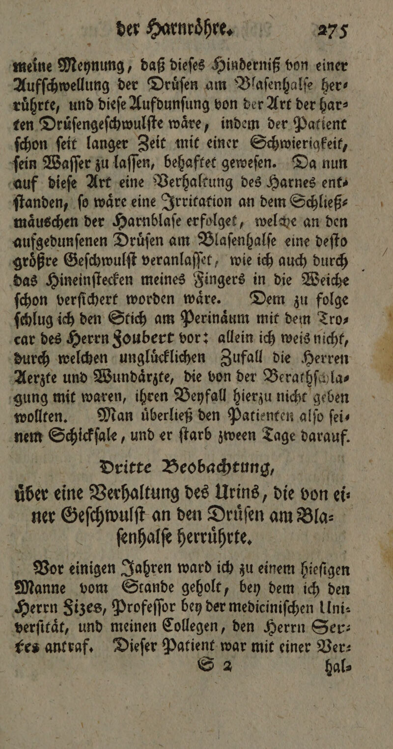 meine Meynung, daß dieſes Hinderniß von einer Aufſchwellung der Druͤſen am Blaſenhalſe her⸗ ruͤhrte, und dieſe Aufdunſung von der Art der har⸗ ten Druͤſengeſchwulſte waͤre, indem der Patient fchon ſeit langer Zeit mit einer Schwierigkeit, ſein Waſſer zu laſſen, behaftet geweſen. Da nun auf dieſe Art eine Verhaltung des Harnes ent ſtanden, ſo waͤre eine Irritation an dem Schließ⸗ maͤuschen der Harnblaſe erfolget, welche an den aufgedunſenen Druͤſen am Blaſenhalſe eine deſto groͤßre Geſchwulſt veranlaſſet, wie ich auch durch das Hineinſtecken meines Fingers in die Weiche ſchon verſichert worden waͤre. Dem zu folge ſchlug ich den Stich am Perinaͤum mit dem Tro⸗ car des Herrn §oubert vor: allein ich weis nicht, durch welchen ungluͤcklichen Zufall die Herren Aerzte und Wundaͤrzte, die von der Berathſcyla⸗ gung mit waren, ihren Beyfall hierzu nicht geben wollten. Man uͤberließ den Patienten alſo ſei⸗ nem Schickſale, und er ſtarb zween Tage darauf. Dritte Beobachtung, uͤber eine Verhaltung des Urins, die von ei⸗ ner Geſchwulſt an den Drüfen am Bla- ſenhalſe herruͤhrte. nn | Vor einigen Jahren ward ich zu einem 9 Manne vom Stande geholt, bey dem ich den Herrn Sizes, Profeſſor bey der medieiniſchen Uni⸗ verſitaͤt, und meinen Collegen, den Herrn Ser: tes ant raf. Dieſer Patient war mit einer Ver⸗ S 2 hal⸗
