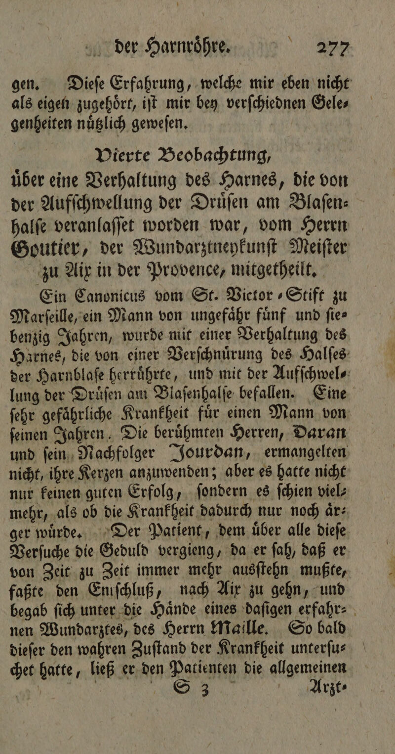 * gen. Dieſe Erfahrung, welche mir eben nicht als eigen zugehoͤrt, iſt mir bey verſchiednen Gele⸗ genheiten nuͤtzlich geweſen. Vierte Beobachtung, uͤber eine Verhaltung des Harnes, die von der Aufſchwellung der Druͤſen am Blaſen⸗ halſe veranlaſſet worden war, vom Herrn Goutier, der Wundarztneykunſt Meiſter zu Aix in der Provence, mitgetheilt. Ein Canonicus vom St. Victor » Stift zu Marſeille, ein Mann von ungefaͤhr fuͤnf und ſie⸗ benzig Jahren, wurde mit einer Verhaltung des Harnes, die von einer Verſchnuͤrung des Halſes der Harnblaſe herruͤhrte, und mit der Aufſchwel⸗ lung der Druͤſen am Blaſenhalſe befallen. Eine ſehr gefaͤhrliche Krankheit fuͤr einen Mann von ſeinen Jahren. Die beruͤhmten Herren, Daran und ſein Nachfolger Jourdan, ermangelten nicht, ihre Kerzen anzuwenden; aber es hatte nicht nur keinen guten Erfolg, ſondern es ſchien viel⸗ mehr, als ob die Krankheit dadurch nur noch aͤr⸗ ger wuͤrde. Der Patient, dem uͤber alle dieſe Verſuche die Geduld vergieng, da er ſah, daß er von Zeit zu Zeit immer mehr ausſtehn mußte, faßte den Eniſchluß, nach Aix zu gehn, und begab ſich unter die Haͤnde eines daſigen erfahr⸗ nen Wundarztes, des Herrn Maille. So bald dieſer den wahren Zuſtand der Krankheit unterfus chet hatte, ließ er den Patienten die allgemeinen A ER N ol Arzt⸗