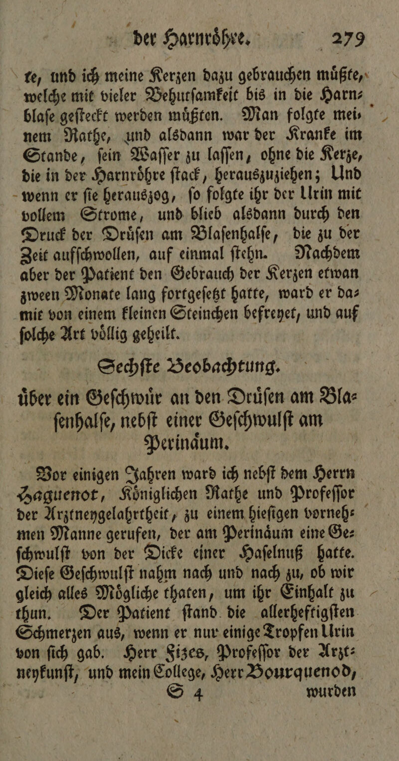 te, und ich meine Kerzen dazu gebrauchen muͤßte, welche mit vieler Vehutſamkeit bis in die Harn⸗ blaſe geſteckt werden müßten. Man folgte meis nem Rathe, und alsdann war der Kranke im Stande, ſein Waſſer zu laſſen, ohne die Kerze, die in der Harnroͤhre ſtack, herauszuziehen; Und wenn er ſie herauszog, ſo folgte ihr der Urin mit vollem Strome, und blieb alsdann durch den Druck der Druͤſen am Blaſenhalſe, die zu der Zeit aufſchwollen, auf einmal ſtehn. Nachdem aber der Patient den Gebrauch der Kerzen etwan zween Monate lang fortgeſetzt hatte, ward er das mie von einem kleinen Steinchen befreyet, und auf ſolche Art völlig geheilt. Sechſte Beobachtung. uͤber ein Geſchwuͤr an den Druͤſen am Bla⸗ ſenhalſe, nebſt einer Geſchwulſt am Perinaͤum. Vor einigen Jahren ward ich nebſt dem Herrn Saguenot, Königlichen Rathe und Profeſſor der Arztneygelahrtheit, zu einem hieſigen vorneh⸗ men Manne gerufen, der am Perinaͤum eine Ge⸗ ſchwulſt von der Dicke einer Haſelnuß hatte. Dieſe Geſchwulſt nahm nach und nach zu, ob wir gleich alles Moͤgliche thaten, um ihr Einhalt zu thun. Der Patient ſtand die allerheftigſten Schmerzen aus, wenn er nur einige Tropfen Urin von ſich gab. Herr Fizes, Profeſſor der Arzt⸗ neykunſt, und mein College, Herr Bourquenod, e S 4 | wurden