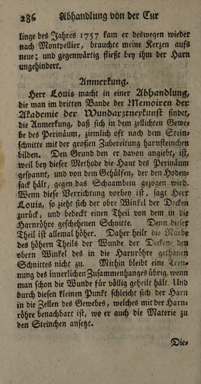 linge des Jahres 1757 kam er deswegen wieder nach Montpellier, brauchte meine Kerzen aufs neue; und gegenwärtig fließt bey ihm der Harn ungehindert. 80 5 een 7 Anmerkung. . Herr Louis macht in einer Abhandlung, die man im dritten Bande der Memoiren der Akademie der Wundarztneykunſt findet, die Anmerkung, daß ſich in dem zellichten Gewe⸗ be des Perinaͤum, ziemlich oft nach dem Stein⸗ ſchnitte mit der großen Zubereitung harnſteinchen bilden. Den Grund den er davon angiebt, iſt, weil bey dieſer Methode die Haut des Perinaͤum geſpannt, und von dem Gehuͤlfen, der den Hoden⸗ ſack hält, gegen das Schaambein gezogen wird. Wenn dieſe Verrichtung vorbey iſt, ſagt Herr Louis, ſo zieht ſich der obre Winkel der Decken zuruͤck, und bedeckt einen Theil von dem in die Harnroͤhre geſchehenen Schnitte. Denn dieſer Theil iſt allemal höher. Daher heilt die Narbe des hoͤhern Theils der Wunde der Decken, den obern Winkel des in die Harnroͤhre gethanen Schnittes nicht zu. Mithin bleibt eine Tren⸗ nung des innerlichen Zuſammenhanges übrig, wenn man ſchon die Wunde für völlig geheilt hält, Und durch dieſen kleinen Punkt ſchleicht ſich der Harn in die Zellen des Gewebes, welches mit der Harn⸗ roͤhre benachbart iſt, wo er auch die Materie zu den Steinchen anſetzt. 4 Die⸗