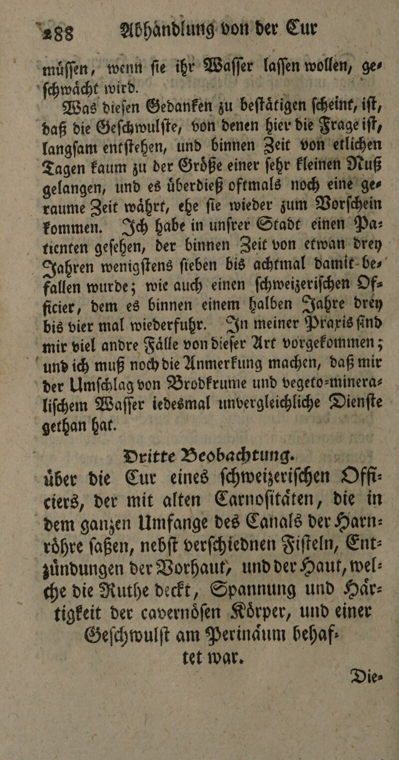 muͤſſen, wenn fie ihr Waſſer laſſen wollen, ger ſchwaͤcht wird. ee ED 1585 Was dieſen Gedanken zu beſtaͤtigen ſcheint, iſt, daß die Geſchwulſte, von denen hier die Frage iſt, langſam entſtehen, und binnen Zeit von etlichen Tagen kaum zu der Groͤße einer ſehr kleinen Nuß gelangen, und es uͤberdieß oftmals noch eine ge⸗ raume Zeit waͤhrt, ehe ſie wieder zum Vorſchein kommen. Ich habe in unſrer Stadt einen Pa⸗ tienten geſehen, der binnen Zeit von etwan drey Jahren wenigſtens ſieben bis achtmal damit be⸗ fallen wurde; wie auch einen ſchweizeriſchen Of⸗ ficier, dem es binnen einem halben Jahre drey bis vier mal wiederfuhr. In meiner Praxis ſind mir viel andre Faͤlle von dieſer Art vorgekommen; und ich muß noch die Anmerkung machen, daß mir der Umſchlag von Brodkrume und vegeto⸗minera⸗ liſchem Waſſer iedesmal unvergleichliche Dienſte gethan hat. | e b Dritte Beobachtung. uͤber die Cur eines ſchweizeriſchen Offi⸗ ciers, der mit alten Carnoſitaͤten, die in dem ganzen Umfange des Canals der Harn⸗ roͤhre ſaßen, nebſt verſchiednen Fiſteln, Ent: zuͤndungen der Vorhaut, und der Haut, wel⸗ che die Ruthe deckt, Spannung und Haͤr⸗ tigkeit der cavernoͤſen Koͤrper, und einer Geſchwulſt am Perinaͤum behaf- tet war.