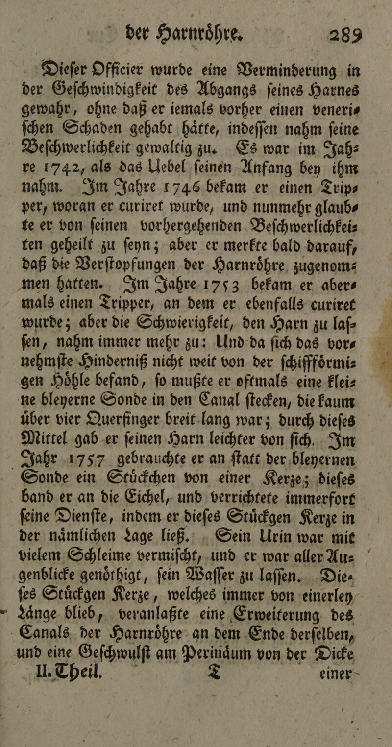 € Dieſer Officier wurde eine Verminderung in der Geſchwindigkeit des Abgangs ſeines Harnes gewahr, ohne daß er iemals vorher einen veneri⸗ ſchen Schaden gehabt haͤtte, indeſſen nahm ſeine Beſchwerlichkeit gewaltig zu. Es war im Jah⸗ re 1742, als das Uebel ſeinen Anfang bey ihm nahm. Im Jahre 1746 bekam er einen Trip⸗ per, woran er curiret wurde, und nunmehr glaub⸗ te er von ſeinen vorhergehenden Beſchwerlichkei⸗ ten geheilt zu ſeyn; aber er merkte bald darauf, men hatten. Im Jahre 1753 bekam er aber⸗ mals einen Tripper, an dem er ebenfalls curiret wurde; aber die Schwierigkeit, den Harn zu laſ⸗ ſen, nahm immer mehr zu: Und da ſich das vor⸗ nehmſte Hinderniß nicht weit von der ſchifffoͤrmi⸗ gen Hoͤhle befand, ſo mußte er oftmals eine klei⸗ ne bleyerne Sonde in den Canal ſtecken, die kaum Mittel gab er ſeinen Harn leichter von ſich. Im Sonde ein Stuͤckchen von einer Kerze; dieſes ſeine Dienſte, indem er dieſes Stuͤckgen Kerze in genblicke genoͤthigt, fein Waſſer zu laſſen. Die⸗ ſes Stuͤckgen Kerze, welches immer von einerley Laͤnge blieb, veranlaßte eine Erweiterung des