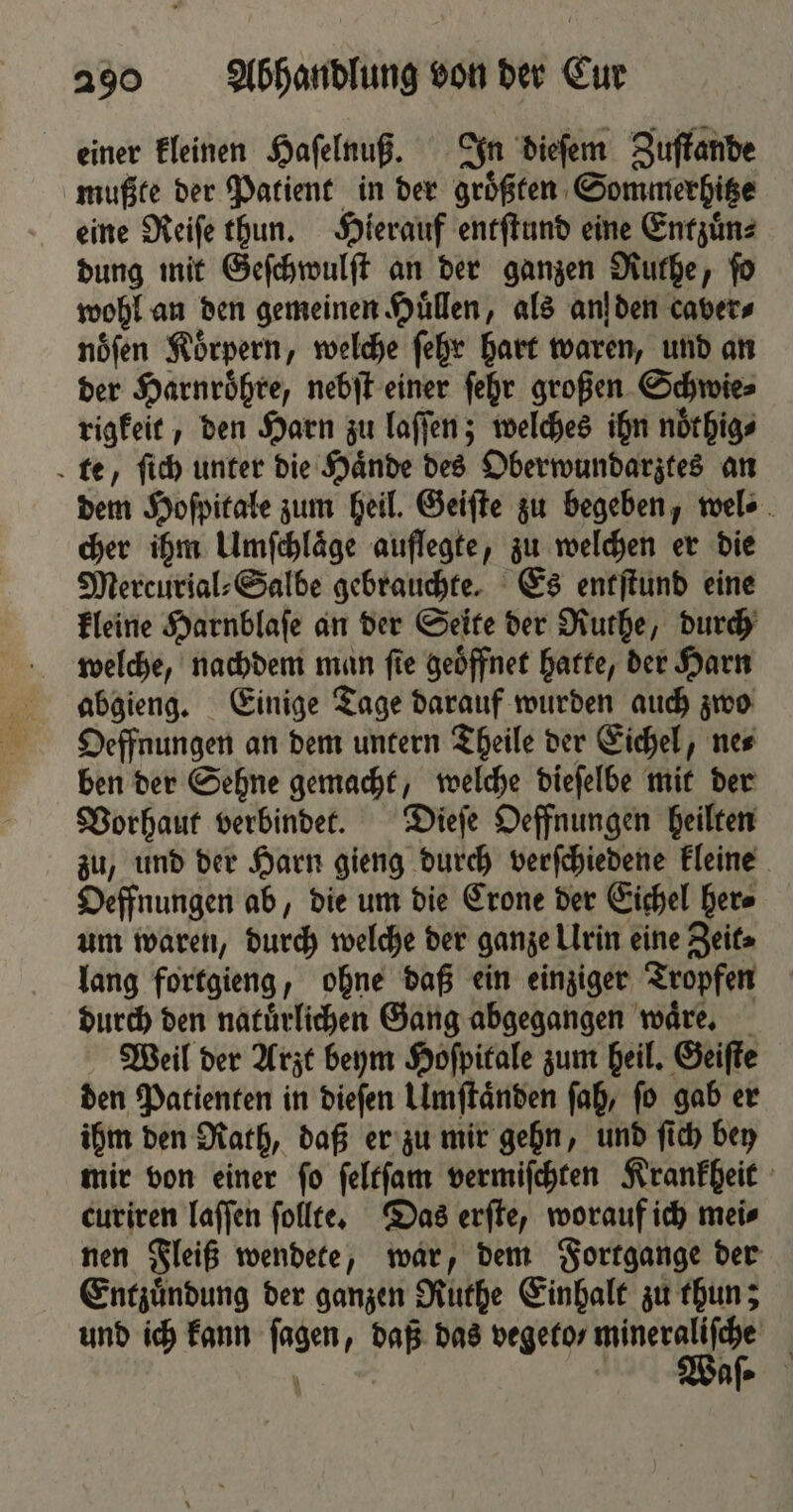 einer kleinen Haſelnuß. In dieſem Zuſtande mußte der Patient in der groͤßten Sommerhitze eine Reiſe thun. Hierauf entſtund eine Entzuͤn⸗ dung mit Geſchwulſt an der ganzen Ruthe, ſo wohl an den gemeinen Hüllen, als an den caver⸗ nöfen Körpern, welche ſehr hart waren, und an der Harnroͤhre, nebſt einer ſehr großen Schwie⸗ rigkeit, den Harn zu laſſen; welches ihn noͤthig⸗ te, ſich unter die Haͤnde des Oberwundarztes an dem Hoſpitale zum heil. Geiſte zu begeben, wel⸗ cher ihm Umfchläge auflegte, zu welchen er die Mercurial⸗Salbe gebrauchte. Es entſtund eine kleine Harnblaſe an der Seite der Ruthe, durch welche, nachdem man fie geöffnet hatte, der Harn abgieng. Einige Tage darauf wurden auch zwo Oeffnungen an dem untern Theile der Eichel, ne⸗ ben der Sehne gemacht, welche dieſelbe mit der Vorhaut verbindet. Dieſe Oeffnungen heilten zu, und der Harn gieng durch verſchiedene kleine Oeffnungen ab, die um die Crone der Eichel her⸗ um waren, durch welche der ganze Urin eine Zeit⸗ lang fortgieng, ohne daß ein einziger Tropfen durch den natuͤrlichen Gang abgegangen waͤre. Weil der Arzt beym Hoſpitale zum heil. Geiſte den Patienten in dieſen Umſtaͤnden ſah, ſo gab er ihm den Rath, daß er zu mir gehn, und ſich bey mir von einer ſo ſeltſam vermiſchten Krankheit curiren laſſen ſollte. Das erſte, worauf ich mei⸗ nen Fleiß wendete, war, dem Fortgange der Entzuͤndung der ganzen Ruthe Einhalt zu thun; und ich kann ſagen, daß das vegeto⸗ ee | N N ee’