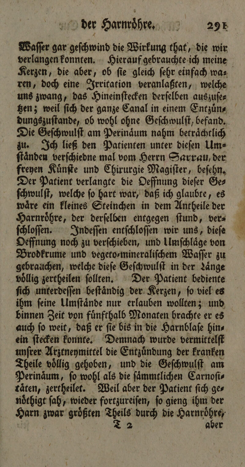 Waſſer gar geſchwind die Wirkung that, die wir verlangen konnten. Hierauf gebrauchte ich meine Kerzen, die aber, ob ſie gleich ſehr einfach wa⸗ ren, doch eine Irritation veranlaßten, welche uns zwang, das Hineinſtecken derſelben auszuſe⸗ tzen; weil ſich der ganze Canal in einem Entzuͤn⸗ dungszuſtande, ob wohl ohne Geſchwulſt, befand. Die Geſchwulſt am Perinaͤum nahm betraͤchtlich zu. Ich ließ den Patienten unter dieſen Um⸗ ſtaͤnden verſchiedne mal vom Herrn Sarrau, der freyen Kuͤnſte und Chirurgie Magiſter, beſehn. Der Patient verlangte die Oeffnung dieſer Ge⸗ ſchwulſt, welche ſo hart war, daß ich glaubte, es waͤre ein kleines Steinchen in dem Antheile der Harnroͤhre, der derſelben entgegen ſtund, ver⸗ ſchloſſen. Indeſſen entſchloſſen wir uns, dieſe Brodkrume und vegeto⸗mineraliſchem Waſſer zu gebrauchen, welche dieſe Geſchwulſt in der Laͤnge völlig zertheilen ſollten. Der Patient bediente ſich unterdeſſen beſtaͤndig der Kerzen, ſo viel es ihm ſeine Umſtaͤnde nur erlauben wollten; und binnen Zeit von fuͤnfthalb Monaten brachte er es auch ſo weit, daß er ſie bis in die Harnblaſe hin⸗ ein ſtecken konnte. Demnach wurde vermittelſt unſrer Arztneymittel die Entzuͤndung der kranken Theile voͤllig gehoben, und die Geſchwulſt am Perinaͤum, ſo wohl als die ſaͤmmtlichen Carnoſi⸗ täten, zertheilet. Weil aber der Patient ſich ges noͤthigt ſah, wieder fortzureiſen, fo gieng ihm der Harn as größten 1 durch die eee aber