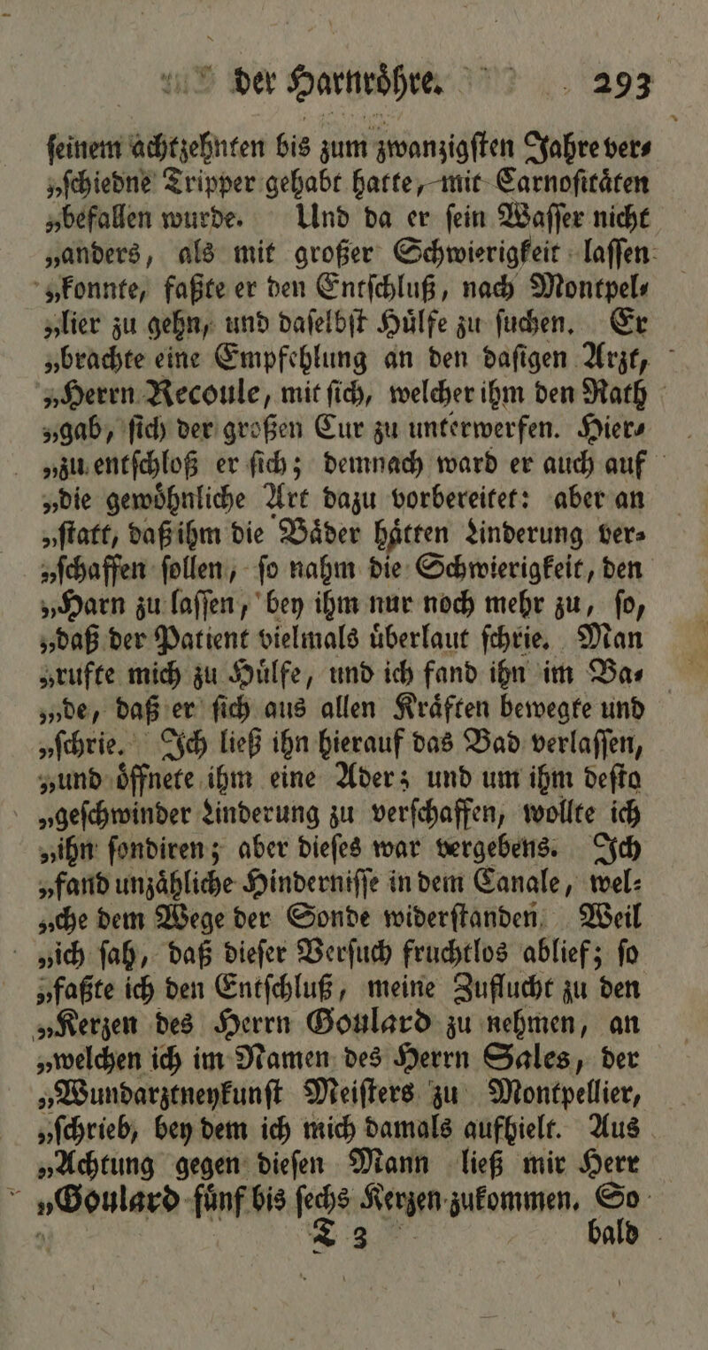 ſeinem achtzehnten bis zum zwanzigſten Jahre ver⸗ yſchiedne Tripper gehabt hatte, mit Carnoſttaͤten „befallen wurde. Und da er ſein Waſſer nicht „anders, als mit großer Schwierigkeit laſſen „konnte, faßte er den Entſchluß, nach Montpel⸗ „lier zu gehn, und daſelbſt Huͤlfe zu ſuchen. Er „brachte eine Empfehlung an den daſigen Arzt, „Herrn Recoule, mit ſich, welcher ihm den Rath „gab, ſich der großen Eur zu unterwerfen. Hier? en entſchloß er ſich; demnach ward er auch auf „die gewoͤhnliche Art dazu vorbereitet: aber an „ſtatt, daß ihm die Baͤder haͤtten Linderung ver» „ſchaffen ſollen, ſo nahm die Schwierigkeit, den „Harn zu laſſen, bey ihm nur noch mehr zu, ſo, „daß der Patient vielmals uͤberlaut ſchrie. Mann „rufte mich zu Huͤlfe, und ich fand ihn im Ba⸗ w „„de, daß er ſich aus allen Kraͤften bewegte und „ſchrie. Ich ließ ihn hierauf das Bad verlaſſen, „und oͤffnete ihm eine Ader; und um ihm deſto „ geſchwinder Linderung zu verſchaffen, wollte ich „ihn ſondiren; aber dieſes war vergebens. Ich „fand unzähliche Hinderniſſe in dem Canale, wel⸗ „che dem Wege der Sonde widerſtanden Weil „ich ſah, daß dieſer Verſuch fruchtlos ablief; fo „faßte ich den Entſchluß, meine Zuflucht zu den „Kerzen des Herrn Goulard zu nehmen, an „welchen ich im Namen des Herrn Sales, der „Wundarztneykunſt Meiſters zu Montpellier, „ſchrieb, bey dem ich mich damals aufhielt. Aus „Achtung gegen dieſen Mann ließ mir Herr V„Goulard fuͤnf bis ſechs Kerzen zukommen. So 0 2 bald —