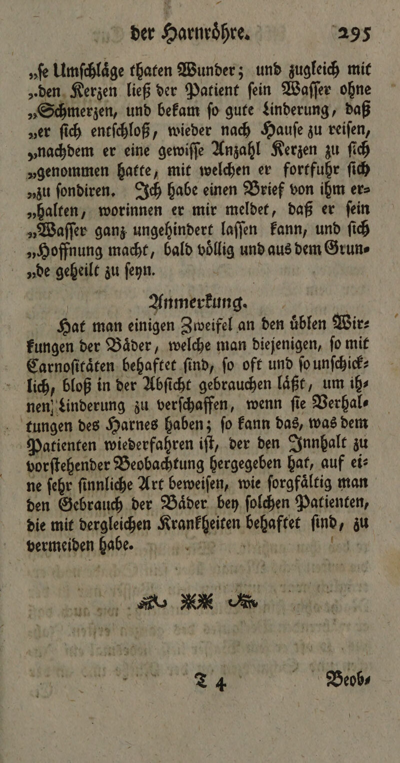 — der Harnroͤhre. 295 „fe Umſchlaͤge thaten Wunder; und zugleich mit „den Kerzen ließ der Patient ſein Waſſer ohne „Schmerzen, und bekam ſo gute Linderung, daß „er ſich entſchloß, wieder nach Haufe zu reifen, „nachdem er eine gewiſſe Anzahl Kerzen zu ſich „genommen hatte, mit welchen er fortfuhr ſich „zu ſondiren. Ich habe einen Brief von ihm er⸗ „halten, worinnen er mir meldet, daß er ſein „Waſſer ganz ungehindert laſſen kann, und ſich „Hoffnung macht, bald völlig und aus dem Grun⸗ vy de geheilt zu ſeyn. Anmerkung. | Hat man einigen Zweifel an den üblen Wir⸗ kungen der Baͤder, welche man diejenigen, ſo mit Carnoſitaͤten behaftet ſind, ſo oft und ſo unſchick⸗ liüich, bloß in der Abſicht gebrauchen läßt, um ih⸗ nen Linderung zu verſchaffen, wenn fie Verhal⸗ tungen des Harnes haben; ſo kann das, was dem Patienten wiederfahren iſt, der den Innhalt zu vorſtehender Beobachtung hergegeben hat, auf ei⸗ ne ſehr ſinnliche Art beweiſen, wie ſorgfaͤltig man den Gebrauch der Baͤder bey ſolchen Patienten, die mit dergleichen Krankheiten behaftet ſind, zu vermeiden habe. * 5 5c . ’ 1 * nme \ £ Ü i — 7 u 4 1 17 # u * * I = N N — F 5 0 vn  +3 s - bu, Pr EL Beob-