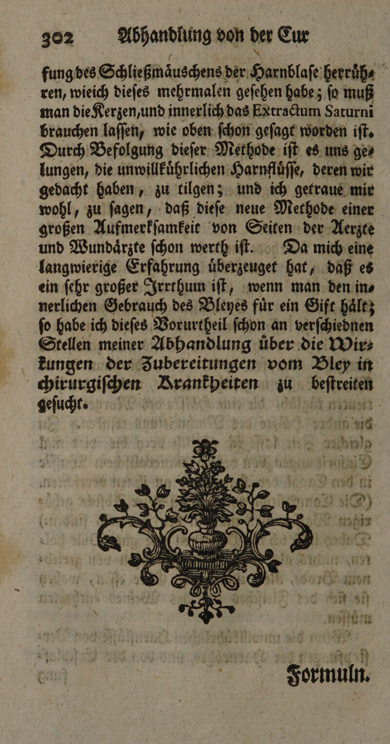 fung des Schließmäuschens! der Harnblaſe herruͤh⸗ ren, wieich dieſes mehrmalen geſehen habe; fo muß man die Kerzen, und innerlich das Extractum Saturni brauchen laſſen, wie oben ſchon geſagt worden iſt. Durch Befolgung dieſer Methode iſt es uns ge⸗ lungen, die unwillkuͤhrlichen Harnfluͤſſe, deren wir gedacht haben, zu tilgen; und ich getraue mir wohl, zu ſagen, daß dieſe neue Methode einer großen Aufmerkſamkeit von Seiten der Aerzte und Wundaͤrzte ſchon werth iſt. Da mich eine langwierige Erfahrung uͤberzeuget hat, daß es ein ſehr großer Irrthum iſt, wenn man den in⸗ nerlichen Gebrauch des Bleyes für ein Gift haͤltz fo habe ich dieſes Vorurtheil ſchon an verſchiednen Stellen meiner Abhandlung über die Wir⸗ kungen der Zubereitungen vom Bley in | Zaren Brankpeiten zu ri geſacht. ar Formuln.