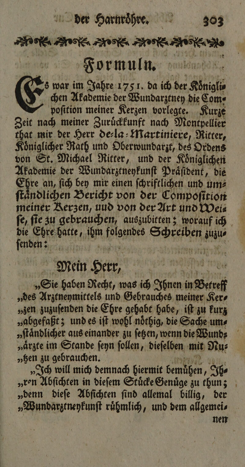 ede Asien ne. eee en. 1 Formuln. g Es war im Jahre 175 1. da ich der Köͤnigli⸗ chen Akademie der Wundarztney die Com⸗ pofition meiner Kerzen vorlegte. Kurze Zeit nach meiner Zuruͤckkunft nach Montpellier that mir der Herr de⸗la Martiniere, Ritter, Koͤniglicher Rath und Oberwundarzt, des Ordens von St. Michael Ritter, und der Königlichen Akademie der Wundarztneykunſt Praͤſident, die Es an, ſich bey mir einen ſchriftlichen und um⸗ ndlichen Bericht von der Compoſition meiner Kerzen, uud von der Art und Wei⸗ ſe, ſie zu gebrauchen, auszubitten; worauf ich die Ehre hatte, ü Pes Se dect iu ſenden: f N Mein Per, „Sie haben Recht, was ich Ihnen in Bene „des Arztneymittels und Gebrauches meiner Ker⸗ „zen zuzuſenden die Ehre gehabt habe, iſt zu kurz „abgefaßt; und es iſt wohl noͤthig, die Sache ums vſtaͤndlicher « aus einander zu ſetzen, wenn die Wund? „en zu gebrauchen. „Ich will mich demnach hiermit A, ps „ren Abfichten in dieſem Stuͤcke Genuͤge zu thun; „denn dieſe Abſichten ſind allemal billig, der „ Wundarztneykunſt ruͤhmlich, und dem allgemei⸗ nen
