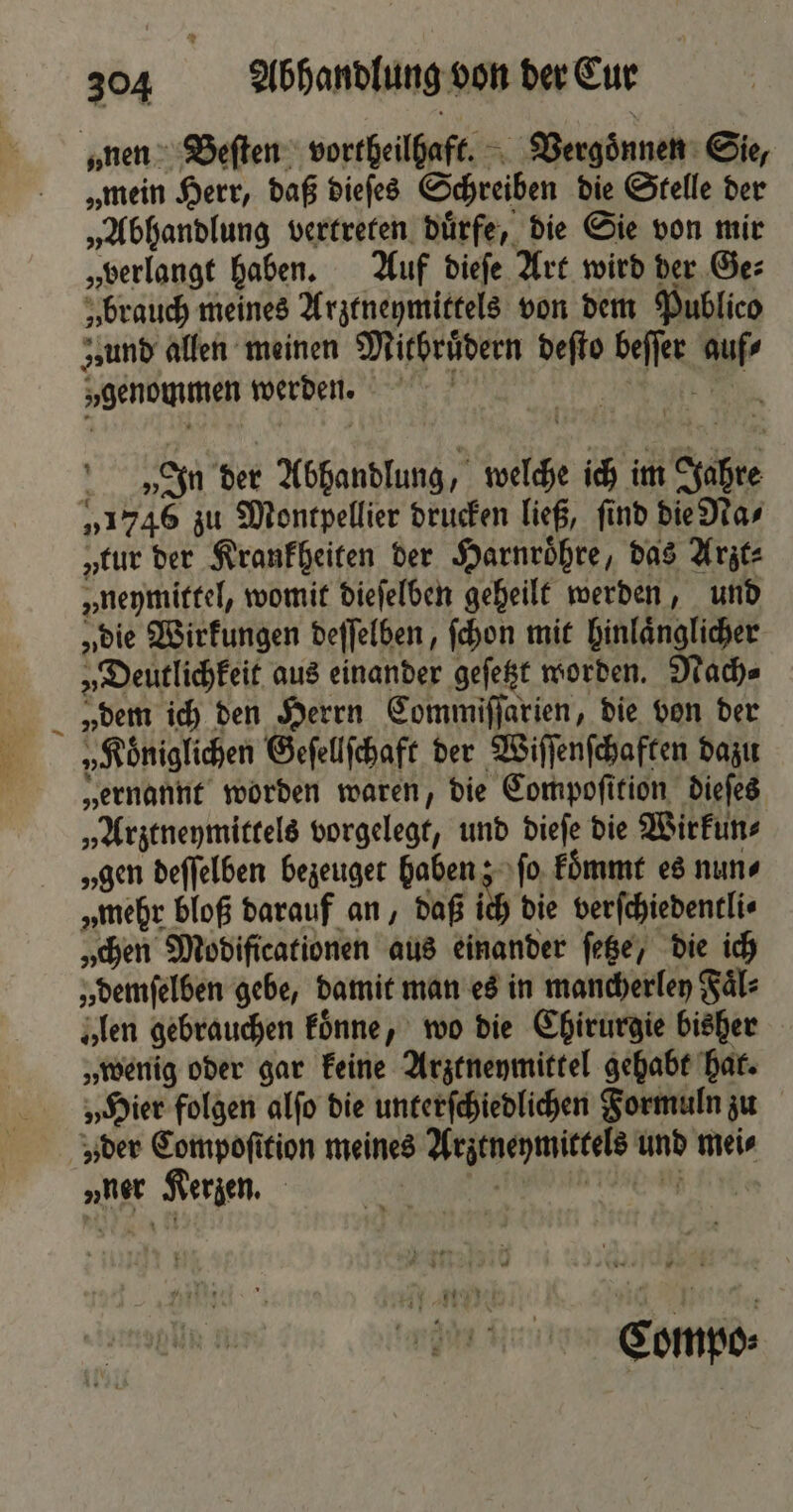 1 „mein Herr, daß dieſes Schreiben die Stelle der „Abhandlung vertreten duͤrfe, die Sie von mir „verlangt haben. Auf dieſe Art wird der Ge: „brauch meines Arztneymittels von dem Publico „und allen meinen Mithruͤdern deſto beſſer auf⸗ „genommen werden. e In der Abhandlung, welche ich im Jahre „1746 zu Montpellier drucken ließ, ſind die Na⸗ „eur der Krankheiten der Harnroͤhre, das Arzt⸗ „neymittel, womit dieſelben geheilt werden, und „die Wirkungen deſſelben, ſchon mit hinlaͤnglicher „Deutlichkeit aus einander geſetzt worden. Nach⸗ „dem ich den Herrn Commiſſarien, die von der „Koͤniglichen Geſellſchaft der Wiſſenſchaften dazu „ernannt worden waren, die Compoſition dieſes „Arztneymittels vorgelegt, und dieſe die Wirkun⸗ „gen deſſelben bezeuget haben; ſo koͤmmt es nun⸗ „mehr bloß darauf an, daß ich die verſchiedentli⸗ „chen Modificationen aus einander ſetze, die ich „ demſelben gebe, damit man es in mancherley Faͤl⸗ „len gebrauchen koͤnne, wo die Chirurgie bisher „wenig oder gar keine Arztneymittel gehabt hat. „Hier folgen alſo die unterſchiedlichen Formuln zu „der Compoſition meines Arztneymittels und mei⸗ „ner Kerzen. A Ua Compo⸗