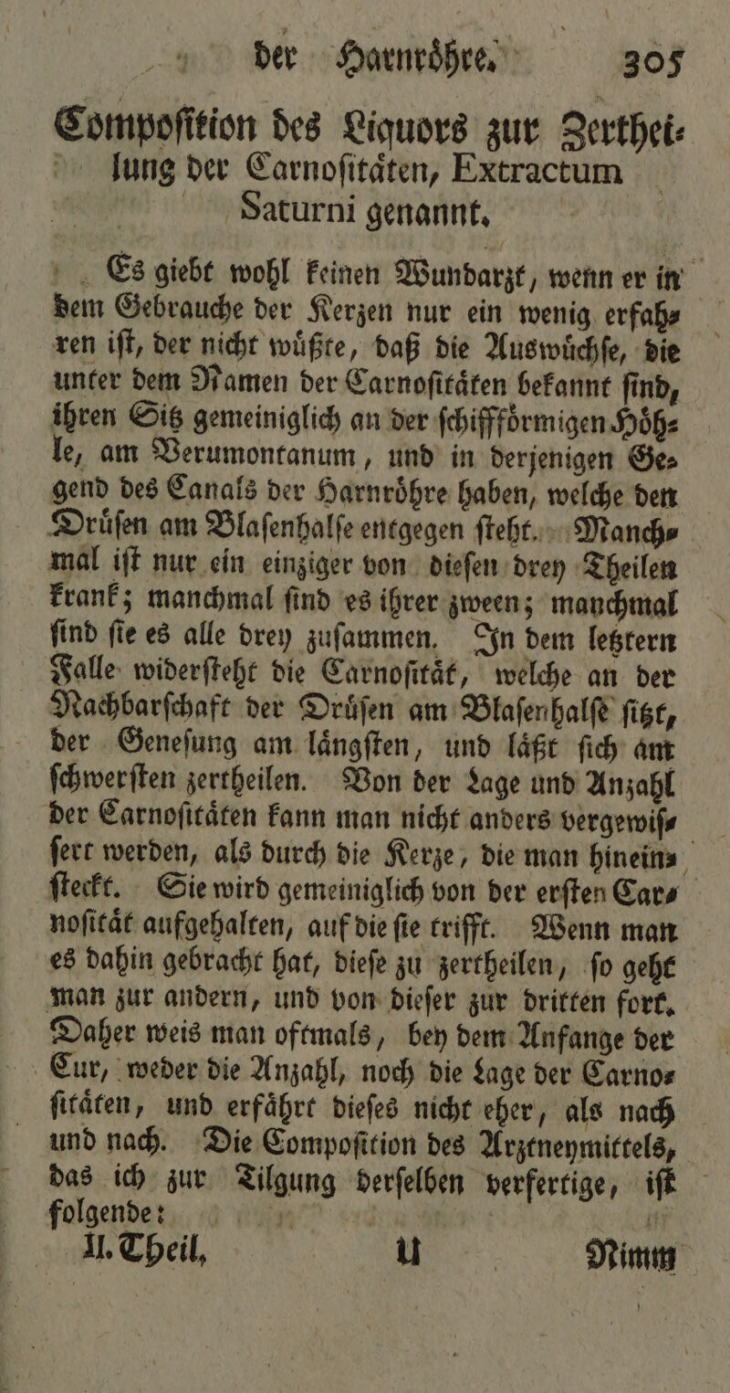 Compoſition des Liquors zur Zerthei⸗ lung der Carnoſitaͤten, Extractum dWaturni genannt. Es giebt wohl keinen Wundarzt, wenn er in dem Gebrauche der Kerzen nur ein wenig erfah⸗ ren iſt, der nicht wuͤßte, daß die Auswuͤchſe, die unter dem Namen der Carnoſitaͤten bekannt fin, ihren Sitz gemeiniglich an der ſchifffoͤrmigen Hoͤh⸗ le, am Verumontanum, und in derjenigen Ge⸗ gend des Canals der Harnroͤhre haben, welche den Druͤſen am Blaſenhalſe entgegen ſteht. Manch⸗ mal iſt nur ein einziger von dieſen drey Theilen krank; manchmal ſind es ihrer zween; manchmal find fie es alle drey zuſammen. In dem letztern Falle widerſteht die Carnoſitaͤt, welche an der Nachbarſchaft der Druͤſen am Blaſenhalſe ſitzt, der Geneſung am laͤngſten, und läßt ſich am ſchwerſten zertheilen. Von der Lage und Anzahl der Carnoſitaͤten kann man nicht anders vergewiſ⸗ ſteckt. Sie wird gemeiniglich von der erſten Cars noſitaͤt aufgehalten, auf die ſie trifft. Wenn man es dahin gebracht hat, dieſe zu zertheilen, ſo geht man zur andern, und von dieſer zur dritten fort. Daher weis man oftmals, bey dem Anfange der ſitaͤten, und erfährt dieſes nicht eher, als nach und nach. Die Compoſttion des Arztneymittels, das ich zur Tilgung derſelben verfertige, iſt folgende: 15 | i II. Theil, 8 Nimm