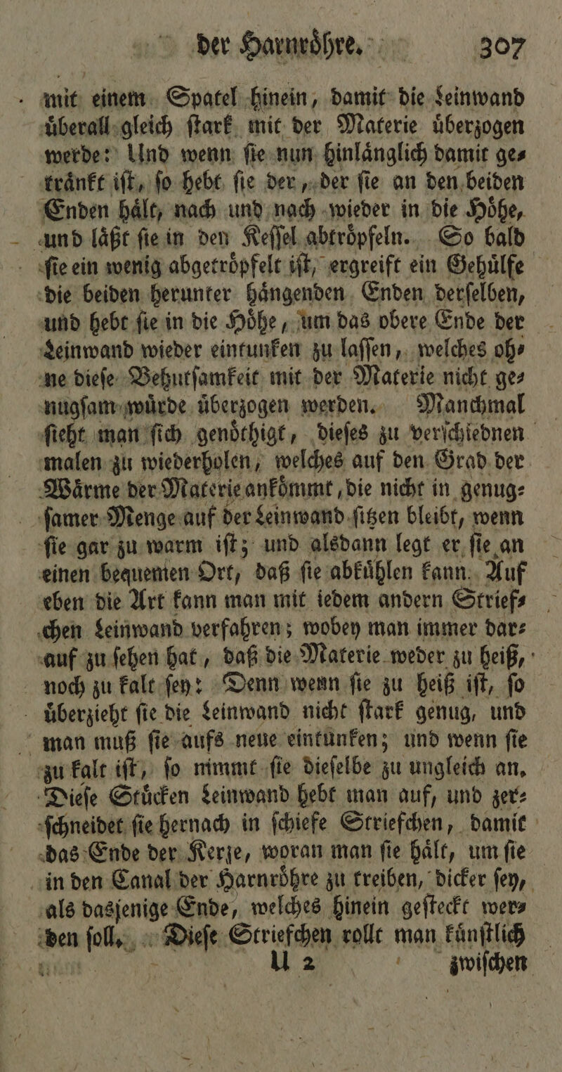 mit einem Spatel hinein, damit die Leinwand uͤberall gleich ſtark mit der Materie uͤberzogen werde: Und wenn ſie nun hinlaͤnglich damit ges traͤnkt iſt, ſo hebt ſie der, der ſie an den beiden Enden hält, nach und nach wieder in die Höhe, und läßt ſie in den Keſſel abtroͤpfeln. So bald fie ein wenig abgetroͤpfelt iſt, ergreift ein Gehuͤlfe die beiden herunter haͤngenden Enden derſelben, und hebt fie in die Hoͤhe, um das obere Ende der Leinwand wieder eintunken zu laſſen, welches oh⸗ ne dieſe Behutſamkeit mit der Materie nicht ges nugſam wuͤrde überzogen werden. Manchmal ſieht man ſich genoͤthigt, dieſes zu verſchiebnen malen zu wiederholen, welches auf den Grad der Waͤrme der Materie ankoͤmmt, die nicht in genug⸗ ſamer Menge auf der Leinwand ſitzen bleibt, wenn ſie gar zu warm iſt; und alsdann legt er ſie an einen bequemen Ort, daß ſie abkuͤhlen kann Auf eben die Art kann man mit iedem andern Striefs chen Leinwand verfahren; wobey man immer dar⸗ auf zu ſehen hat, daß die Materie weder zu heiß, noch zu kalt ſey: Denn wenn ſie zu heiß iſt, ſo uͤberzieht fie. die Leinwand nicht ſtark genug, und man muß ſie aufs neue eintunken; und wenn ſie zu kalt iſt, fo mimt ſie dieſelbe zu ungleich an. Dieſe Stuͤcken Leinwand hebt man auf, und zer⸗ ſchneidet fie hernach in ſchiefe Striefchen, damit das Ende der Kerze, woran man fie hält, um fie in den Canal der Harnröhre zu treiben, dicker ſey, als dasjenige Ende, welches hinein geſteckt wer⸗ den ſoll. Dieſe Striefchen rollt man kuͤnſtlich m u 2 mwiſchen