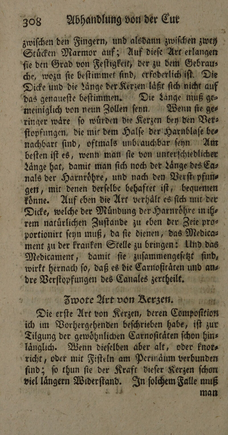zwiſchen den Fingern, und alsdann zwiſchen zweg Stuͤcken Marmor auf; Auf dieſe Art erlangen ſie den Grad von Feſtigkeit, der zu dem Gebrau⸗ che, wozu fie beſtimmet find, erfoderlich iſt. Die Dicke und die Lange der Kerzen laͤßt ſich nicht auf das genauefte beſtimmen. Die Lange muß ge⸗ meiniglich von neun Zollen ſeyn. Wenn fie ge⸗ ringer waͤre ſo wuͤrden die Kerzen bey den Ver⸗ ſtopfungen, die mit dem Halſe der Harnblaſe bes nachbart find, oftmals unbrauchbar ſeyn Am beſten iſt es, wenn man ſte von unterſchiedlicher Laͤnge hat, damit man ſich noch der Laͤnge des Ca⸗ nals der Harnroͤhre, und nach den Verſtepfun⸗ gen, mit denen derſelbe behaftet iſt, bequemen koͤnne. Auf eben die Art verhaͤlt es ſich mit der Dicke, welche der Mündung der Harnroͤhre in ih ⸗ rem natuͤrlichen Zuſtande zu eben der Zeie pro⸗ portionirt ſeyn muß, da fie dienen, das Medica⸗ ment zu der kranken Stelle zu bringen: Und das Medicament, damit fie‘ zuſammengeſetzt ſind, wirkt hernach ſo, daß es die Carnoſitaͤten und ans dre Verſtopfungen des Canales zertheilt. Jwote Art von Rerze. Die erſte Art von Kerzen, deren Compoſttion ich im Vorhergehenden beſchrieben habe, iſt zur Tilgung der gewoͤhnlichen Carnoſitaͤten ſchon hin⸗ laͤnglich. Wenn dieſelben aber alt, oder knor⸗ richt, oder mit Fiſteln am Perinaͤum verbunden find; fo thun fie der Kraft dieſer Kerzen hen viel laͤngern Widerſtand. In ſolchem Falle muß | 755 . N,,