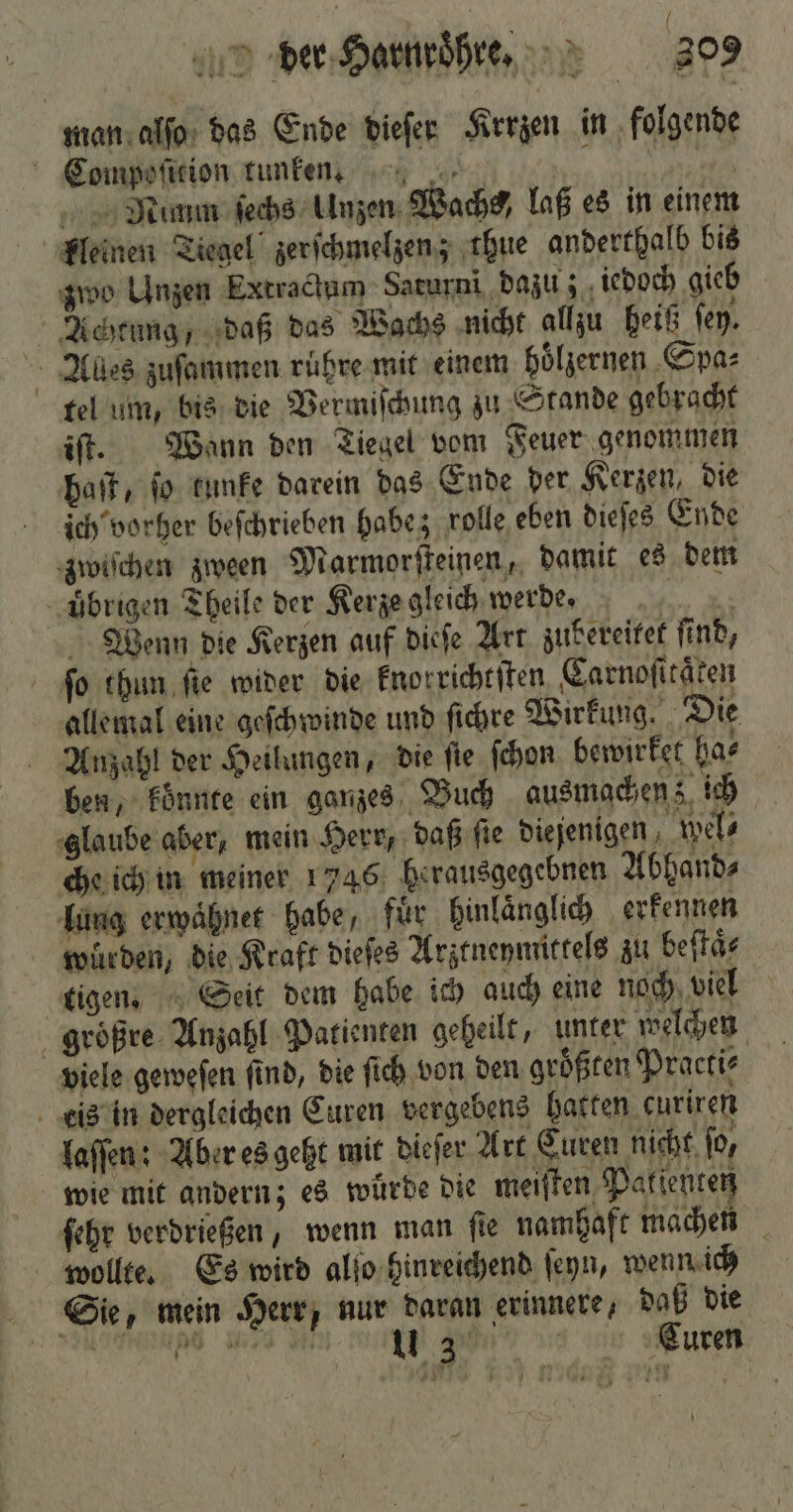 ( der Harnroͤhre. 309 man alſo das Ende dieſer Krrzen in folgende Compoſition tunken 0 Mimm ſechs Unzen Wachs) laß es in einem kleinen Tiegel zerſchmelzen; thue anderthalb bis zwo Unzen Extractum Saturni dazu; iedoch gieb 4 N Achtung, daß das Wachs nicht allzu heiß fen. Aues zuſammen ruͤhre mit einem hoͤlzernen Spa⸗ tel um, bis die Vermiſchung zu Stande gebracht iſt. Wann den Tiegel vom Feuer genommen haft, fo kunke darein das Ende der Kerzen, die ich vorher beſchrieben habe; rolle eben dieſes Ende zwiſchen zween Marmorſteinen, damit es dem übrigen Theile der Kerze gleich werde. „ Wenn die Kerzen auf dieſe Art zubereitet ſind, ſo thun ſie wider die knorrichtſten Carnoſitaͤten allemal eine geſchwinde und ſichre Wirkung. Die Anzahl der Heilungen, die ſie ſchon bewirket har ben, koͤnnte ein ganzes Buch ausmachen; ich glaube aber, mein Herr, daß ſie diejenigen wel⸗ che ich in meiner 1746 herausgegebnen Abhand⸗ lung erwaͤhnet habe, für hinlaͤnglich erkennen wurden, die Kraft dieſes Arztneymittels zu beſtaͤ⸗ tigen. Seit dem habe ich auch eine noch viel groͤßre Anzahl Patienten geheilt, unter welchen viele geweſen ſind, die ſich von den groͤßten Practi⸗ eis in dergleichen Curen vergebens hatten curiren laſſen: Aber es geht mit dieſer Art Euren nicht for wie mit andern; es wurde die meiſten Patienten ſehr verdrießen, wenn man ſie namhaft machen wollte. Es wird alſo hinreichend ſeyn, wenn ich Sie, mein Herr, nur daran erinnere, daß die ee e en ee ee e Curen