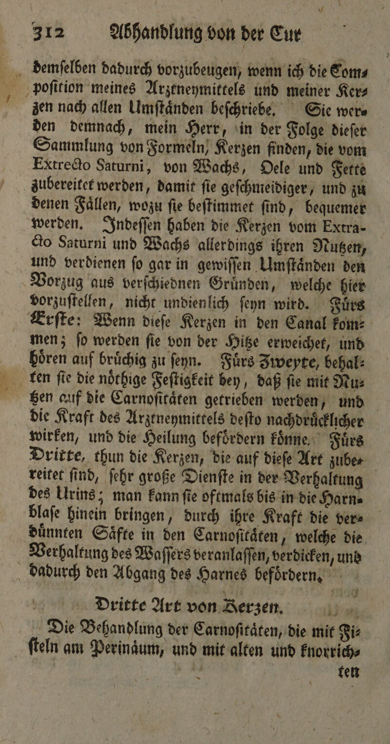 demſelben dadurch vorzubeugen, wenn ich die Com⸗ zen nach allen Umſtaͤnden beſchriebe. Sie wer⸗ den demnach, mein Herr, in der Folge dieſer Sammlung von Formeln, Kerzen finden, die vom Extrecto Saturni, von Wachs, Oele und Fette zubereitet werden, damit ſie geſchmeidiger, und zu denen Faͤllen, wozu ſie beſtimmet ſind, bequemer werden. Indeſſen haben die Kerzen vom Extra- cto Saturni und Wachs allerdings ihren Nutzen, und verdienen ſo gar in gewiſſen Umſtaͤnden den Vorzug aus verſchiednen Gruͤnden, welche hier vorzuſtellen, nicht undienlich ſeyn wird. Fuͤrs Erſte: Wenn dieſe Kerzen in den Canal kom: men; ſo werden ſie von der Hitze erweichet, und hoͤren auf bruͤchig zu ſeyn. Fuͤrs Iweyte, behal⸗ die Kraft des Arztneymittels deſto nachdruͤcklicher wirken, und die Heilung befördern koͤnne Fürs Dritte, thun die Kerzen, die auf dieſe Art zube⸗ reitet ſind, ſehr große Dienſte in der Verhaltung des Urins; man kann ſte oftmals bis in die Harn⸗ blaſe hinein bringen, durch ihre Kraft die ver⸗ duͤnnten Saͤfte in den Carnoſitaͤten, welche die Verhaltung des Waſſers veranlaſſen, verdicken, und dadurch den Abgang des Harnes befoͤrdern. Dritte Art von Berzen. 1 Die Behandlung der Carnoſitaͤten, die mit Fi: ſteln am Perinaͤum, und mit alten und knorrich⸗ . l ten 3