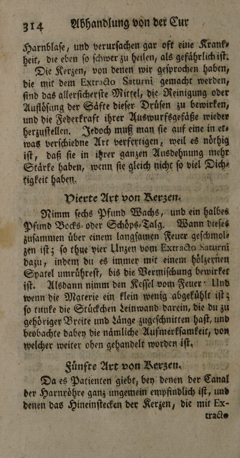 Harnblaſe, und verurſachen gar oft eine Krank⸗ heit, die eben ſo ſchwer zu heilen, als gefaͤhrlich iſt. Die Kerzen, von denen wir geſprochen haben, die mit dem Extracto Saturni gemacht werden, find das allerſicherſte Mittel, die Reinigung oder Auflöſung der Saͤfte dieſer Druͤſen zu bewirken, und die Federkraft ihrer Auswurfsgefaͤße wieder herzuſtellen. Jedoch muß man ſie auf eine in et⸗ was verſchiedne Art verfertigen, weil es noͤthig iſt, daß ſie in ihrer ganzen Ausdehnung mehr Staͤrke haben, wenn ſie gleich nicht ſo viel Dich⸗ tigkeit haben. e e a Pierte Art von Berzem Nimm ſechs Pfund Wachs, und ein halbes Pfund Bocks⸗ oder Schoͤps⸗Talg. Wann dieſes zuſammen uͤber einem langſamen Feuer geſchmol⸗ zen iſt; fo thue vier Unzen vom Extracto Saturni dazu, indem du es immer mit einem hoͤlzernen Spatel umruͤhreſt, bis die Vermiſchung bewirket iſt. Alsdann nimm den Keſſel vom Feuer! Und wenn die Materie ein klein wenig abgekuͤhlt iſt;z ſo tunke die Stuͤckchen Leinwand darein, die du zu gehoͤriger Breite und Laͤnge zugeſchnitten haſt, und beobachte dabey die naͤmliche Aufmerkſamkeit, von welcher weiter oben gehandelt worden iſt. Fuͤnfte Art von Kerzen. | Da es Patienten giebt, bey denen der Canal der Harnroͤhre ganz ungemein empfindlich iſt, und denen das Hineinſtecken der Kerzen, die mit Ex- | tracts