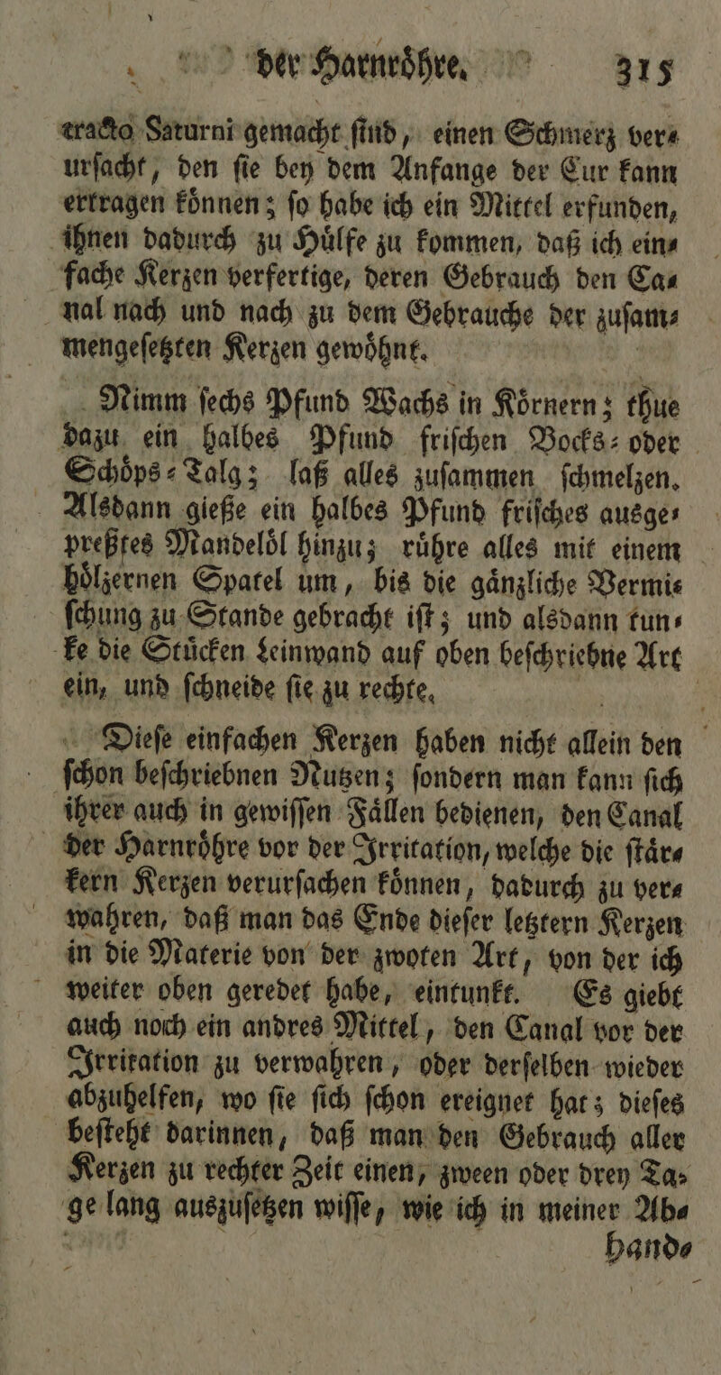 cracto Saturni gemacht ſind, einen Schmerz vera urſacht, den ſie bey dem Anfange der Cur kann ertragen koͤnnen; fü habe ich ein Mittel erfunden, ihnen dadurch zu Huͤlfe zu kommen, daß ich ein⸗ fache Kerzen verfertige, deren Gebrauch den Ca⸗ nal nach und nach zu dem Gebrauche der zuſam⸗ mengeſetzten Kerzen gewoͤhnt. Nimm ſechs Pfund Wachs in Koͤrnern; thue dazu ein halbes Pfund friſchen Vocks⸗ oder Schoͤps⸗Talg; laß alles zuſammen ſchmelzen. Alsdann gieße ein halbes Pfund friſches ausge- preßfes Mandeloͤl hinzu; ruͤhre alles mit einem hoͤlzernen Spatel um, bis die gaͤnzliche Vermi⸗ ſchung zu Stande gebracht iſt; und alsdann tun⸗ ke die Stuͤcken Leinwand auf oben beſchriehne Art ein, und ſchneide ſie zu rechte. Dieſe einfachen Kerzen haben nicht allein den ſchon beſchriebnen Nutzen; ſondern man kann ſich ihrer auch in gewiſſen Faͤllen bedienen, den Canal der Harnroͤhre vor der Irritation, welche die ſtaͤr⸗ kern Kerzen verurſachen koͤnnen, dadurch zu vers wahren, daß man das Ende dieſer letztern Kerzen in die Materie von der zwoten Art, von der ich weiter oben geredet habe, eintunkt. Es giebt auch noch ein andres Mittel, den Canal vor der Irritation zu verwahren, oder derſelben wieder abzuhelfen, wo fie ſich ſchon ereignet hat; dieſes beſteht darinnen, daß man den Gebrauch aller Kerzen zu rechter Zeit einen, zween oder drey Ta⸗ ge lang auszuſetzen wiſſe, wie ich in meiner Ab⸗ Tie Ki | hand⸗