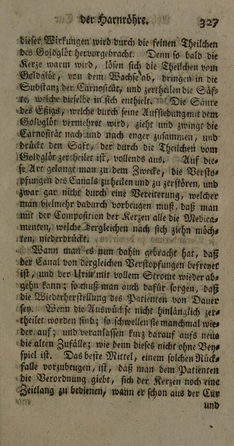 dieſer Wirkungen wird durch die feinen Theilchen des Goldgloͤt hervorgebracht! Denn ſo bald die Kerze warm wird, loͤſen ſich die Theilchen vom Goldaloͤr, von dem Wachſe ab, dringen in die Subſtanz der Carnoſität, und zertheilen die Saͤf⸗ te welche dieſelbe in ſich enthielt. n Die Saure des Eßigs, welche durch feine Aufſtedung mit dem Golvglöt vermehret wird, zieht und zwingt die Carnoſttaͤt nach und nach enger zuſammen, und druckt den Saft, der durch die Theilchen vom Goldgloͤt zercheilet iſt, vollends aus Auf die⸗ ſe Art gelangt man zu dem Zwecke, die Verſto⸗ fungen des Canals zu heilen und zu zerſtoͤren, und zwar gar nicht durch eine Vereiterung, welcher man vielmehr dadurch vorbeugen muß, daß man mit der Compoſition der Kerzen alle die Mediea⸗ menten, welche dergleichen nach ſich ziehn moͤch⸗ ken, niederdruͤckt. e e e ee Wann man es nun dahin gebracht hat, daß der Canal von dergleichen Verſtopfungen befreyer iſt , und der Urin mir vollem Strome wieder ab gehn kann; ſo muß man auch dafuͤr ſorgen, daß die Wiederherſtellung des Patienten von Dauer ſey. Wenn die Auswuͤch ſe nicht hinlaͤnglich zer⸗ theilet worden findz ſo ſchwellen ſte manchmal wie⸗ der auf; und veranlaſſen kurz darauf aufs neus die alten Zufälle; wie denn dieſes nicht ohne Boys ſpiel iſt. Das beſte Mittel, einem ſolchen Ruͤck⸗ falle vorzubeugen, iſt, daß man dem Patienten die Verordnung giebt, ſich der Kerzen noch eine Zeitlang zu bedienen, wann er ſchon aus der Cur wir, SR und n