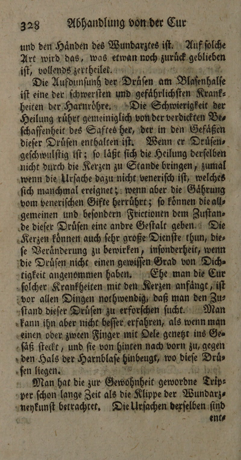 und den Haͤnden des Wundarztes iſt. Auf ſolche Art wird das, was etwan noch zuruͤck geblieben iſt, vollends zertheilekktlkr nn nm Die Aufdunſunh der Druͤſen am Blaſenhalſe iſt eine der ſchwerſten und gefaͤhrlichſten Krank⸗ heiten der Harnroͤhre. Die Schwierigkeit der Heilung rüber gemeiniglich von der verdickten Be⸗ ſchaffenheit des Saftes her, der in den Gefaͤßen dieſer Druͤſen enthalten iſt. Wenn er Druͤſen⸗ geſchwulſtig iſt; ſo laͤßt ſich die Heilung derſelben nicht durch die Kerzen zu Stande bringen, zumal wenn die Urſache dazu nicht veneriſch iſt, welches ſich manchmal ereignet; wenn aber die Gaͤhrung vom veneriſchen Gifte herruͤhrt; ſo koͤnnen die all⸗ gemeinen und beſondern Frietionen dem Zuſtan⸗ de dieſer Druͤſen eine andre Geſtalt geben. Die Kerzen koͤnnen auch ſehr große Dienſte thun, die⸗ fe Veränderung zu bewirken, inſonderheit, wenn die Druͤſen nicht einen gewiſſen Grad von Dich⸗ tigkeit angenommen haben. Ehe man bie Eur ſolcher Krankheiten mit den Kerzen anfaͤngt, iſt vor allen Dingen nothwendig / daß man den Zus ſtand dieſer Druͤſen zu erforſchen ſucht. Man kann ihn aber nicht beſſer erfahren, als wenn man einen oder zween Finger mit Oele genetzt ins Ge⸗ ſaͤß ſteckt, und ſie von hinten nach vorn zu, gegen den Hals der Harnblaſe hinbeugt, wo dieſe Druͤ⸗ e Man hat die zur Gewohnheit gewordne Trip⸗ per ſchon lange Zeit als die Klippe der Wundarz⸗ neykunſt betrachtet. Die Urſachen derſelben ſind ER 7 \