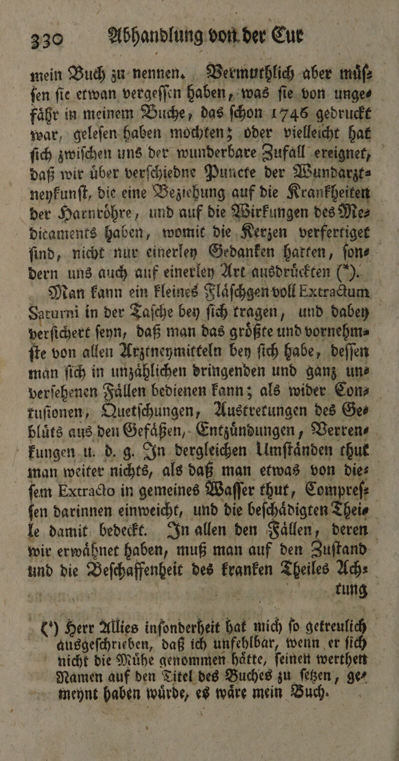 mein Buch zu nennen. Vermuthlich aber muͤſ⸗ fen fie etwan vergeſſen haben, was ſie von unge⸗ faͤhr in meinem Buche, das ſchon 17458 gedruckt war, geleſen haben mochten; oder vielleicht hat ſich zwiſchen uns der wunderbare Zufall ereignet, daß wir über verſchiedne Puncte der Wundarzt⸗ neykunſt, die eine Beziehung auf die Krankheiten der Harnroͤhre, und auf die Wirkungen des Me⸗ dicaments haben, womit die Kerzen verfertiget find, nicht nur einerley Gedanken hatten, ſon⸗ dern uns auch auf einerley Art ausdruͤckten (). Man kann ein kleines Flaͤſchgen voll Extractum Saturni in der Taſche bey ſich tragen, und dabey perſichert fenn, daß man das groͤßte und vornehm⸗ ſte von allen Arztneymitteln bey ſich habe, deſſen man ſich in unzaͤhlichen dringenden und ganz un⸗ verſehenen Faͤllen bedienen kann; als wider Con⸗ tuſionen, Quetſchungen, Austretungen des Ges bluͤts aus den Gefaͤßen, Entzuͤndungen, Verren⸗ kungen u. d. g. In dergleichen Umſtaͤnden thut man weiter nichts, als daß man etwas von die⸗ ſem Extracto in gemeines Waſſer thut, Compreſ⸗ ſen darinnen einweicht, und die beſchaͤdigten Thei⸗ le damit bedeckt. In allen den Faͤllen, deren wir erwaͤhnet haben, muß man auf den Zuſtand und die Beſchaffenheit des kranken Theiles Ach⸗ ann Wr tung (0) Herr Allies inſonderheit hat mich fo getreulich aucsgeſchrieben, daß ich unfehlbar, wenn er ſich nicht die Muͤhe genommen haͤtte, ſeinen werthen Namen auf den Titel des Buches zu ſetzen, ge⸗ meynt haben wuͤrde, es waͤre mein Buch.
