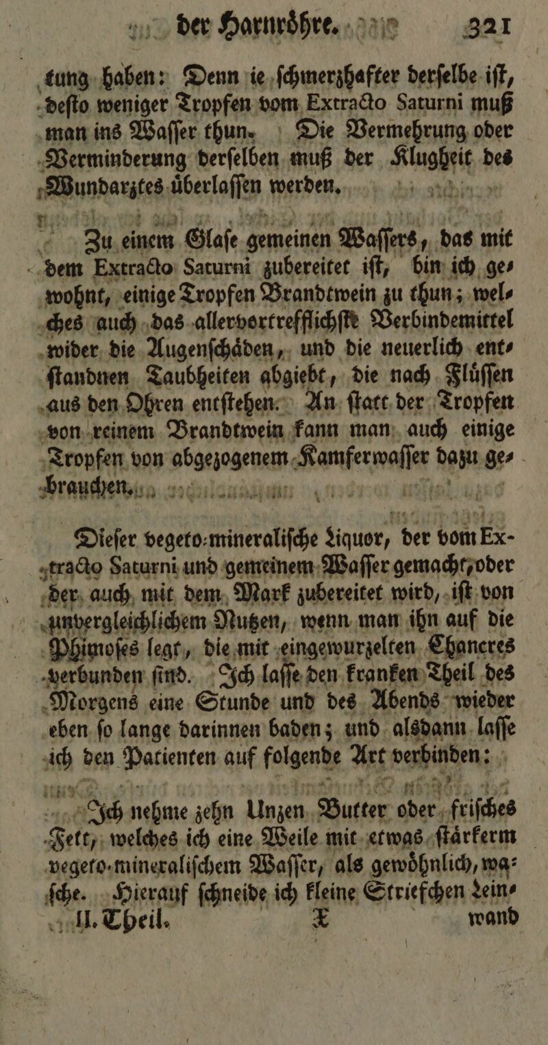 tung haben: Denn ie ſchmerzhafter derſelbe iſt, deſto weniger Tropfen vom Extracto Saturni muß man ins Waſſer thun. Die Vermehrung oder Verminderung derſelben muß der Klugheit des 1 Wundarztes uͤberlaſſen werden. Zu einem Glaſe gemeinen Waſſers, das mit dem Extracto Saturni zubereitet iſt, bin ich ge⸗ wohnt, einige Tropfen Brandtwein zu thun; wel⸗ ches auch das allervortrefflichſte Verbindemittel wider die Augenſchaͤden, und die neuerlich ent⸗ ſtandnen Taubheiten abgiebt, die nach Fluͤſſen aus den Ohren entſtehen. An ſtatt der Tropfen von reinem Brandtwein kann man auch einige Tropfen von abgezogenem Kamferwaſſer dazu ge⸗ Dieſer vegeto⸗mineraliſche Liquor, der vom Ex tracto Saturni und gemeinem Waſſer gemacht, oder der auch mit dem Mark zubereitet wird, iſt von unvergleichlichem Nutzen, wenn man ihn auf die Phimoſes legt, die mit eingewurzelten Chaneres verbunden ſind. Ich laſſe den kra nken Theil des Morgens eine Stunde und des Abends wieder eben fo lange darinnen baden; und alsdann laſſe ich den Patienten auf folgende Art verbinden: * AR, n NC | u eee neee Taf Ich nehme zehn Unzen Butter oder friſches Fett, welches ich eine Weile mit etwas ſtaͤrkem vegeto· mineraliſchem Waſſer, als gewoͤhnlich, wa’ ſche. Hierauf ſchneide ich kleine Striefchen Lein⸗ II. Theil. 1 | wand |