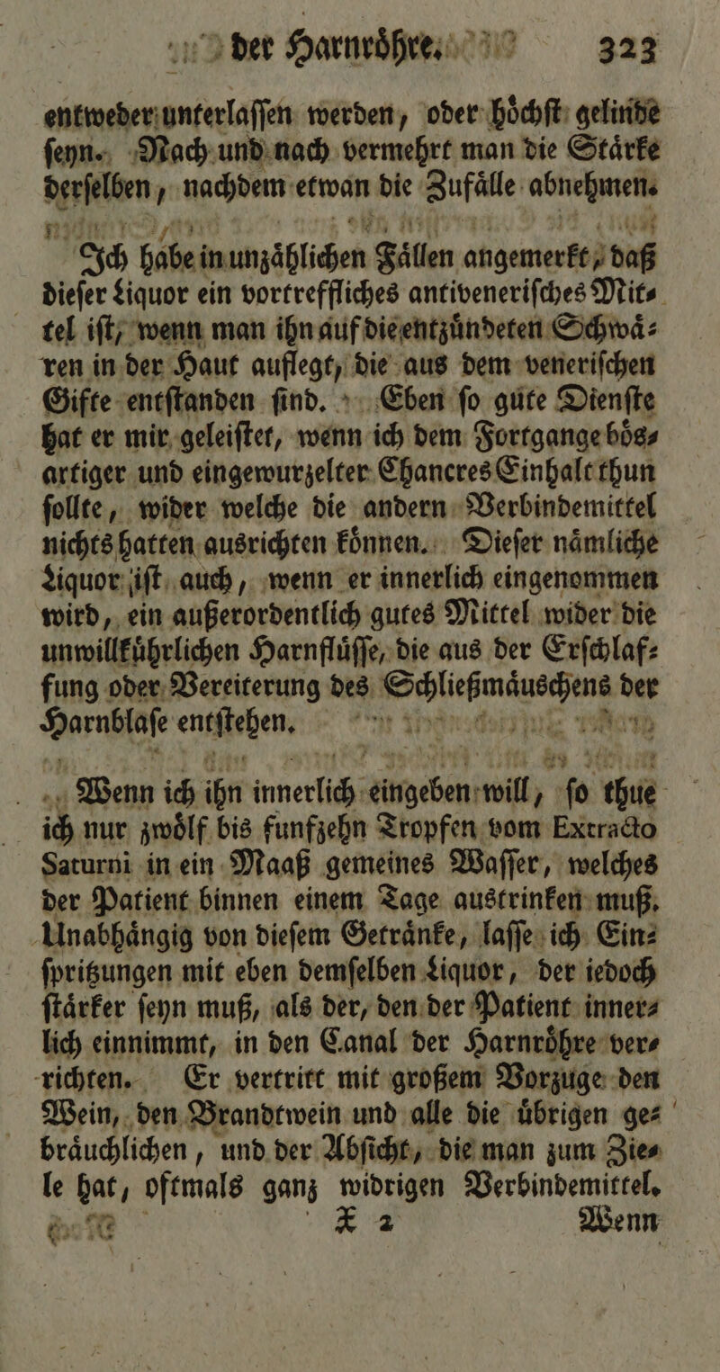 entweder unterlaſſen werden, oder hoͤchſt gelinde ſeyn. Nach und nach vermehrt man die Staͤrke Waren 2 nachdem ein die Zufälle amen Ich babe inumäblichen Fallen angemerkez daß dieſer Liquor ein vortreffliches antiveneriſches Mit⸗ tel iſt, wenn man ihn auf die entzuͤndeten Schwaͤ⸗ ren in der Haut auflegt, die aus dem veneriſchen Gifte entſtanden ſind. Eben ſo gute Dienſte hat er mir geleiſtet, wenn ich dem Fortgange boͤs⸗ artiger und eingewurzelter Chaneres Einhalt thun ſollte, wider welche die andern Verbindemittel nichts hatten ausrichten koͤnnen. Dieſer naͤmliche Liquor ut auch, wenn er innerlich eingenommen wird, ein außerordentlich gutes Mittel wider die unwillkuͤhrlichen Harnfluͤſſe, die aus der Erſchlaf⸗ fung oder Vereiterung des dee ber Ka ensfteßen, 1 15 Nan Wenn ich aun Wer 1 will, } 8 re. | ich nur zwölf. bis funfzehn Tropfen vom Extracto Saturni in ein Maaß gemeines Waſſer, welches der Patient binnen einem Tage austrinken muß. Unabhängig von dieſem Getraͤnke, laſſe ich Ein: ſpritzungen mit eben demſelben Liquor, der iedoch ſtaͤrker ſeyn muß, als der, den der Patient inner⸗ lich einnimmt, in den Canal der Harnroͤhre ver⸗ richten. Er vertritt mit großem Vorzuge den Wein, den Brandtwein und alle die uͤbrigen ge⸗ braͤuchlichen, und der Abſicht, die man zum Zie⸗ le hat, oftmals ganz widrigen Verbindemittel. 685 7U * 2 Wenn