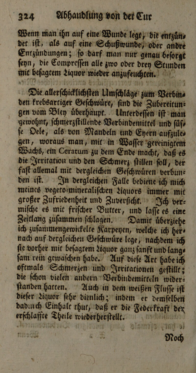 Wenn man ihn auf eine Wunde legt, die entzuͤn⸗ det iſt, als auf eine Schußwunde, oder andre Entzuͤndungen; ſo darf man nur genau beſorgt ſeyn, die Compreſſen alle zwo oder drey Stunden mit beſagtem Liquor wieder anzufeuchten. Die allerſchicklichſten Umſchlaͤge zum Verbin⸗ den krebsartiger Geſchwuͤre, ſind die Zubereitun⸗ gen vom Bley uͤberhaupt. Unterdeſſen iſt man gewohnt, ſchmerzſtillende Verbindemittel und ſuͤſ⸗ ſe Oele, als von Mandeln und Ezern aufzule, gen, woraus man, mit in Waſſer gereinigtem Wachs, ein Ceratum zu dem Ende macht, daß es die Irritation und den Schmerz ſtillen ſoll, der faſt allemal mit dergleichen Geſchwuͤren verbun⸗ den iſt. In dergleichen Falle bediene ich mich meines vegeto⸗mineraliſchen Liquors immer mit großer Zufriedenheit und Zuverſicht. Ich ver⸗ miſche es mit friſcher Butter, und laſſe es eine Zeitlang zuſammen ſchlagen. Damit überziche ich zuſammengewickelte Karpeyen, welche ich her⸗ nach auf dergleichen Geſchwuͤre lege, nachdem ich ſie vorher mit beſagtem Liquor ganz ſanft und lang⸗ ſam rein gewaſchen habe. Auf dieſe Art habe ich oftmals Schmerzen und Irritationen geſtillt; die ſchon vielen andern Verbindemitteln wider⸗ ſtanden hatten. Auch in dem weißen Fluſſe iſt dieſer Liquor ſehr dienlich; indem er demſelben dadurch Einhalt thut, daß er die Federkraft dex erſchlaffte Theile wieder herſtellt. KR | Bi Eu ET er RR Noch