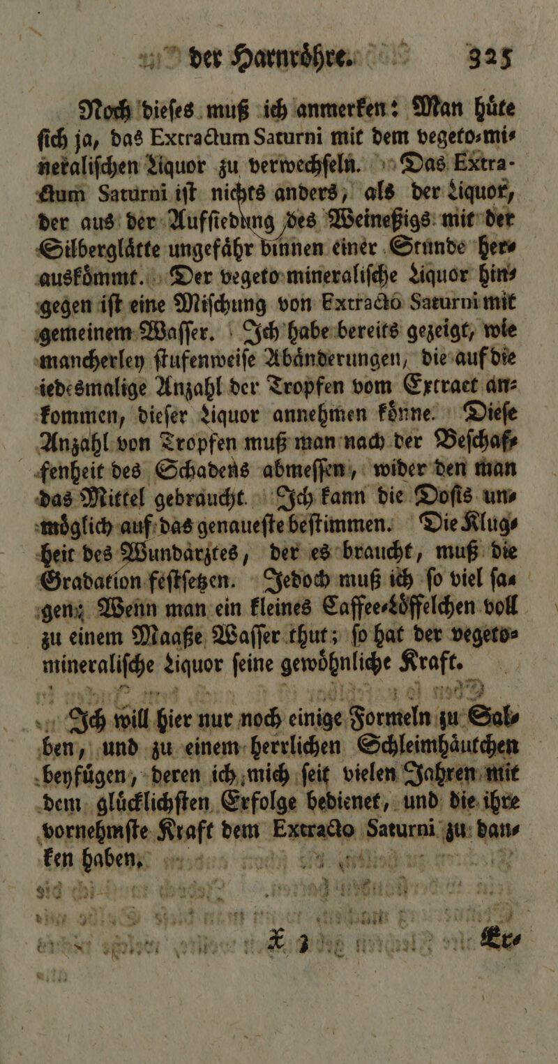 Noch dieſes muß ich anmerken: Man huͤte ſich ja, das Extractum Saturni mit dem vegeto⸗ mi⸗ neraliſchen Aquor zu verwechſeln. Das Extra Aum Saturni iſt nichts anders, als der Liquor, der aus der dae m dene mit der Silberglaͤtte ungefaͤhr binnen einer Stunde her⸗ auskoͤmmt. Der vegeto mineraliſche Liquor hin⸗ gegen iſt eine Miſchung von bxtracto Sarurni mit gemeinem Waſſer. Ich habe bereits gezeigt, wie mancherley ſtufenweiſe Abaͤnderungen, die auf die iedesmalige Anzahl der Tropfen vom Extract an⸗ kommen, dieſer Liquor annehmen koͤnne. Dieſe Anzahl von Tropfen muß man nach der Beſchaf⸗ fenheit des Schadens abmeſſen, wider den man das Mittel gebraucht Ich kann die Doſis uns moͤglich auf das genaueſte beſtimmen. Die Klug⸗ heit des Wundarztes, der es braucht, muß die Gradation feſtſetzen. Jedoch muß ich ſo viel far gen: Wenn man ein kleines Caffee⸗Loͤffelchen voll zu einem Maaße Waſſer thut; ſo hat der vegeto⸗ mineraliſche Liquor feine gewohnliche Kraft. Ich will hier nur noch einige Formeln zu Sal⸗ ben, und zu einem herrlichen Schleimhaͤutchen beyfuͤgen, deren ich mich ſeit vielen Jahren mit dem gluͤcklichſten Erfolge bedienet, und die ihre vornehmſte Kraft dem Extracto Saturni zu dan⸗ ken haben mand nochn Sms Nd chi 87 e nenen Wer € 994641 Er 1 8 f * 1 * 2 A 1 e * Ey Ir 3 ‘, Bi o re Gn IRRE vi RR 3 Br inan Ya E &amp; 17} *
