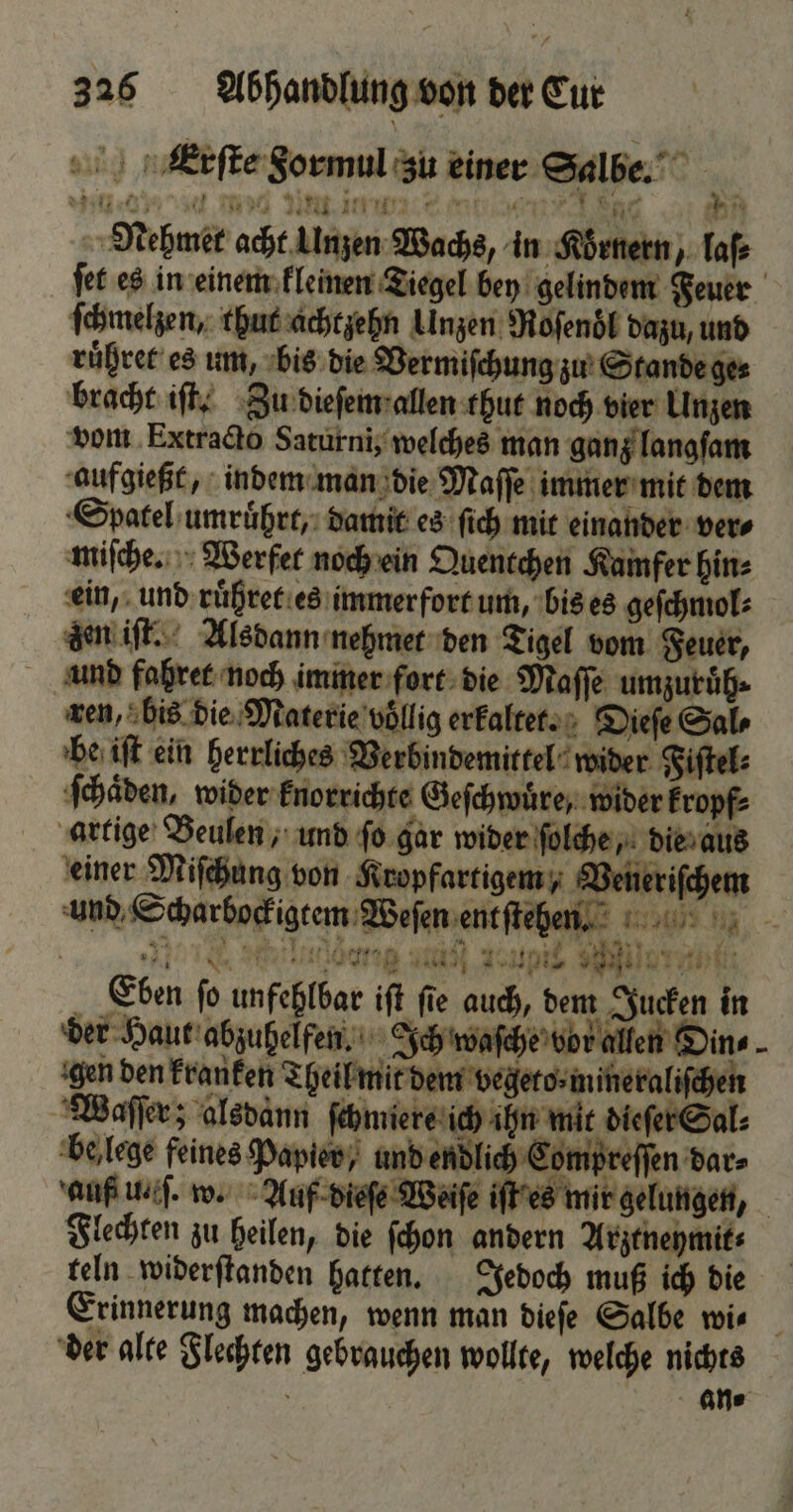 Nin. e Amed um i: 7 i Nenhmet acht Unzen Wachs, in Körnern, Tafe ſet es in einem kleinen Tiegel bey gelindem Feuer ſchmelzen, thut achtzehn Unzen Roſenöl dazu, und ruͤhret es um, bis die Vermiſchung zu Stande ge⸗ bracht iſt. Zu dieſem allen thut noch vier Unzen vom Extracto Saturni, welches man ganz langſam aufgießt, indem man die Maſſe immer mit dem Spatel umruͤhrt, damit es ſich mit einander ver⸗ miſche. Werfet noch ein Quentchen Kamfer hin⸗ ein, und ruͤhret es immerfort um, bis es geſchmol⸗ den iſt. Alsdann nehmet den Tigel vom Feuer, und fahret noch immer fort die Maſſe umzuruͤh⸗ ren, bis die Materie völlig erkaltet. Dieſe Sal be iſt ein herrliches Verbindemittel wider Fiſtel⸗ ſchaͤden, wider knorrichte Geſchwuͤre, wider kropf⸗ artige Beulen, und ſo gar wider ſolche, die aus einer Miſchung von Kropfartigem, Veneriſchem und Scharbockigtem Weſen ent ſtehen. DS N, -- | Mini al Tun iat Eben ſo unfehlbar iſt ſie auch, dem Jucken in der Haut abzuhelfen. Ich waſche vor allen Din⸗ gen den kranken Theil mit dem vegeto⸗mineraliſchen Waſſer; alsdann ſchmiere ich ihn mit dieſer Sal⸗ be lege feines Papier, und endlich Compreſſen dar⸗ anf il. w. Auf dieſe Weiſe iſt es mir gelungen, Flechten zu heilen, die ſchon andern Arztneymit⸗ teln widerſtanden hatten. Jedoch muß ich die Erinnerung machen, wenn man dieſe Salbe wi⸗ der alte Flechten gebrauchen wollte, welche nichts i - Ne