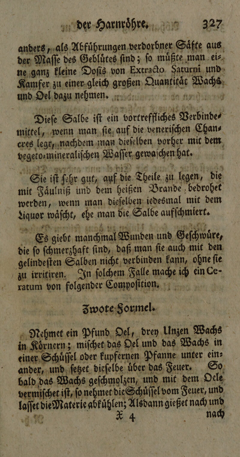 anders „als Abfuͤhrungen verdorbner Säfte aus der Maſſe des Gebluͤtes find ; fo muͤßte man ei⸗ ne ganz kleine Dofis von Extracto Faturni und Kamfer zu einer gleich großen Quantität Wachs und Oel dazu nehmen. 3 * vH w * 4 Dieſe Salbe iſt ein vortreffliches Verbinde mittel, wenn man ſie auf die veneriſchen Chan⸗ cres lege nachdem man dieſelben vorher mit dem pegetos mineraliſchen Waſſer gewaſchen hat. Aenne unn eie eee 19800 Sie iſt ſehr gut, auf die Theile zu legen, die mit Faͤulniß und dem heißen Brande bedrohet werden, wenn man dieſelben iedesmal mit dem Lquor waͤſcht, ehe man die Salbe aufſchmiert. N er Es giebt manchmal Wunden und Geſchwüre, die ſo ſchmerzhaft ſind, daß man ſie auch mit den gelindeſten Salben nicht verbinden kann, ohne ſie zu irritiren. In ſolchem Falle mache ich ein Ce- ratum von folgender Compoſition. zwote Formel. Mehmet ein Pfund Oel, drey Unzen Wachs in Koͤrnern; miſchet das Oel und das Wachs in einer Schuͤſſel oder kupfernen Pfanne unter ein⸗ ander, und ſetzet dieſelbe über das Feuer. So bald das Wachs geſchmolzen, und mit dem Oele vermiſchet iſt, ſo ieee Aden vom Feuer, und laſſet die Materie abkuͤhlen; Alsdann gießet nach und . * 4 nach