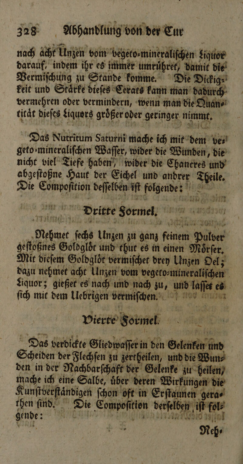 nach acht Unzen vom begeto⸗ mineraliſchen Ligttor darauf, indem ihr es immer umruͤhret, datnit die Vermiſchung zu Stande komme. Die Dickig⸗ keit und Staͤrke dieſes Cerats kann man dadurch vermehren oder vermindern, wenn man die Quan⸗ titaͤt dieſes Liquers größer oder geringer nimmt. Das Nutritum Saturni mache ich mit dem vet geto mineraliſchen Waſſer, wider die Wunden, die nicht viel Tiefe haben, wider die Chaneres und abgeſtoßne Haut der Eichel und andrer Theile. Die Compoſition deſſelben iſt folgend: er \ N. 4 1 1 2 — wor ed 54 nn Brite Sormeh; n amen zie 17 s > j 17 17 * N: 2 ie N 1 e 10 * „Nehmet ſechs Unzen zu ganz feinem Pulver geſtoßnes Goldglöͤt und thut es in einen Moͤrſer. Mit dieſem Goldgloͤt vermiſchet drey Unzen Oel; dazu nehmet acht Unzen vom vegeto⸗mineraliſchen Liquor; gießet es nach und nach zu, und laſſet es ſich mit dem Uebrigen vermiſchen. — Vierte Formel. „Das verdickte Gliedwaſſer in den Gelenken und Scheiden der Flechſen zu zertheilen, und die Wun⸗ den in der Nachbarſchaft der Gelenke zu heilen / nache ich eine Salbe, über deren Wirkungen die Kunfterftändigen ſchon oft in Er ſtaunen gera⸗ then ſind. Die Compofition derſelben i 49 Mun eee nee gende: N Reh⸗