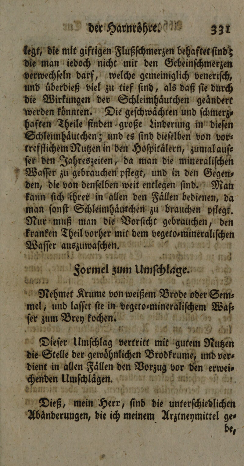 leb die mit giftigen Flußſchmerzen behaftet ſt nd die man iedoch nicht mit den Gebeinſchmerzen verwechſeln darf, welche gemeiniglich veneriſch, und uͤberdieß viel zu tief ſind, als daß ſte durch die Wirkungen der Schleimhaͤutchen geaͤndert werden koͤnnten. Die geſchwaͤchten und ſchmerz⸗ haften Theile finden große Linderung in dieſen Schleimhaͤurchen; und es ſind dieſelben von vor⸗ wreſſichem uten; in den Hoſpitaͤlern, zumal auſ⸗ ſer den Jahreszeiten, da man die mineraliſchen Waſſer zu gebrauchen pflegt, und in den Gegen, den, die von denſelben weit entlegen ſind. Man kann ſich ihrer in allen den Faͤllen bedienen, da man ſonſt Schleimhaͤutchen zu brauchen pflegt. Nur muß man die Vorſicht gebrauchen, den kranken Theil vorher mit ae; I. Waſſer arenen f | Formel sum Umphlage: Aa Ban 1 a Mehmet Krume von weißem Brode oder Sem Kane und laſſet fie In: chers neige m zum Brey kochen. le 4 Fa w N Dieſer Umſchlag vertritt mie b gutem Nutzen die Stele der gewohnlichen Brodkrume, und vers dient in allen - den ae de vor e An erwei⸗ Haden Meet | 0 . ar Dieß, mein a fi 15 die unterſchecdlichen Abaͤnderungen, die ich meinem Arztneymittel ge⸗ be, 1