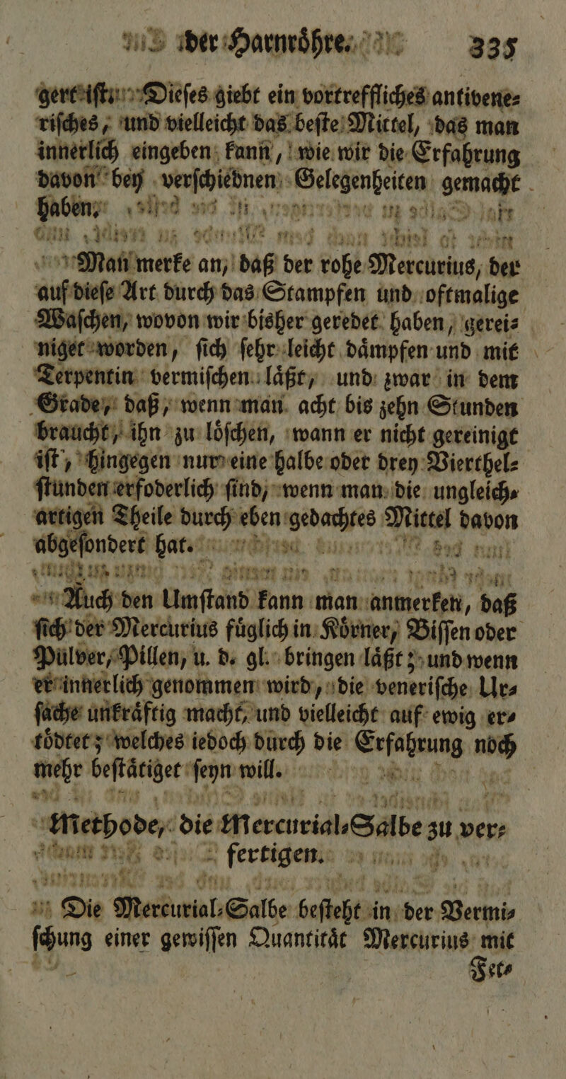 gert iſt . Dieſes giebt ein vortreffliches antibene⸗ riſches, und vielleicht das beſte Mittel, das man innerlich eingeben kunn, wie wir die Erfahrung davon bey verfibnen. Gelegenheiten gemacht haben. ar 10 et re gde in 9185 akt nn „ten m eee . an Yes ot 1 Man merke an, 91586 ber Ri Mercurius, Pont auf diese Art durch das Stampfen und oftmalige Waſchen, wovon wir bisher geredet haben, gerei⸗ niget worden, ſich ſehr leicht daͤmpfen und mit Terpentin vermiſchen laͤßt, und zwar in dem Grade, daß, wenn man acht bis zehn Stunden braucht, ihn zu loͤſchen, wann er nicht gereinigt iſt , hingegen nur eine halbe oder drey Vierthel⸗ ſtunden erfoderlich ſind, wenn man die ungleich. artigen Theile durch eben ane Mittel davon abgeſondert bar. 1 Ne 2 Bag n! ug ut un 2345) winnen min N ya 160 uch den Umſtand — Aan en, daß ſich der Mercurius fuͤglich in Korner, Biſſen oder Pulver, Pillen, u. d. gl. bringen laͤßt; und wenn er innerlich genommen wird, die veneriſche Ur⸗ ſache unkraͤftig macht, und vielleicht auf ewig er⸗ töͤdtet; welches iedoch durch die W Net be Gefätiger ſeyn will. 0 „ Methode; die m b 75 ver⸗ mult. di 75 a fertigen. 73 0 8 . 8 Bi Die Meenb Sale beſtaht u in iber Bermis chens einer gewiſſen Quantitaͤt Mercurius mit Fet⸗