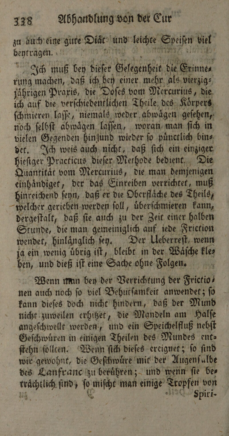 zu auch eine gute Diaͤt und leichte Speiſen biel De DD 97 WARTE KRTIRES v E Ich muß bey dieſer Gelegenheit die Erinne⸗ rung machen, daß ich bey einer mehr als vierzig⸗ jährigen Praxis, die Doſes vom Mercurius, die ich auf die verſchiedentlichen Theile des Körpers, ſchmieren laſſe, niemals weder abwaͤgen geſehen, noch ſelbſt abwaͤgen laſſen, woran man ſich in vielen Gegenden hinſund wieder ſo puͤnctlich bin⸗ det. Ich weis auch nicht, daß ſich ein einziger hieſiger Practicus dieſer Methode bedient. Die Quantitat vom Mercurius, die man demjenigen einhaͤndiget, der das Einreiben verrichtet, muß hinreichend ſeyn, daß er die Oberflaͤche des Theils, welcher gerieben werden ſoll, uͤberſchmieren kann, dergeſtalt, daß ſie auch zu der Zeit einer halben Stunde, die man gemeiniglich auf iede Friction wendet, hinlaͤnglich ſeyz. Der Uleberreſt, wenn ja ein wenig uͤbrig iſt, bleibt in der Waͤſche kle⸗ ben, und dieß iſt eine Sache ohne Folgen. Wenn man bey der Verrichtung der Frictio⸗ nen auch noch fo viel Behutſamkeit anwendet; fo kann dieſes doch nicht hindern, daß der Mund nicht zuweilen erhitzet, die Mandeln am Halſe angeſchwellt werden, und ein Speichelfluß nebſt Geſchwuͤren in einigen Theilen des Mundes ent⸗ ſtehn ſollten. Wenn ſich dieſes ereignet; ſo ſind wir gewohnt, die Geſchwuͤre mit der Augenſulbe des Lanfranc zu beruͤhren; und wenn ſie be⸗ trächtlich find, % miſcht man einige Tropfen von u % pPpiri-