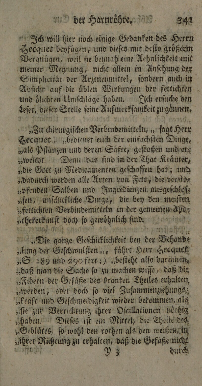 Ich will hier noch einige Gedanken des Herrn PER beyfügen, und dieſes mit deſto gröͤßerm Vergnuͤgen, weil fie beynah eine Aehnlichkeit mit meiner Meynung, nicht allein in Anſehung der Simplicikaͤt der Arztneymittel, ſondern auch in Abſicht auf die uͤblen Wirkungen der fettichten und oͤlichten Umſchlaͤge haben. Ich erſuche den eser, . Stelle feine dees u günen. | 5 chirurgischen Verbindemitkeln, h (abs en Hecquet „bedienet euch der einfachſten Dinge, „als Pflanzen und deren Säfte, geſtoßen und er⸗ „weicht. Denn das find in der That Kräuter, „die Gott zu Medreamenten geſchaffen hat; und „dadurch werden alle Arten von Fett, die verſto⸗ „pfenden Salben und Ingredienzen ausgeſchloſ; „ſen, Unſchickliche Dinge, die bey den meiſten vfettichten Verbindemitteln in der gemeinen AR Wen e 2 ſo gewöhnlich linde 0 Die dane Geschicklichkeit bey der Behne den der Geſchwulſten „, fährt Herr Hecquett „S 289 und 290 fort;) „beſteht alſo darinnen, „daß man die Sache ſo zu machen wiſſe, daß die „Fibern der Gefaͤße des kranken Theiles erhalten „werden, oder doch fo viel Zufammenziehungs: „kraft und Geſchmeidigkeit wieder bekommen, als zſſte zur Verrichtung ihrer Oſcillationen nöthig f „haben. Dieſes iſt ein Mittel, die Theile des „Gebluͤtes, ſo wohl den rothen als den weißen /in | u en zu erhalten, daß die Gefäße: N Y 3 ur