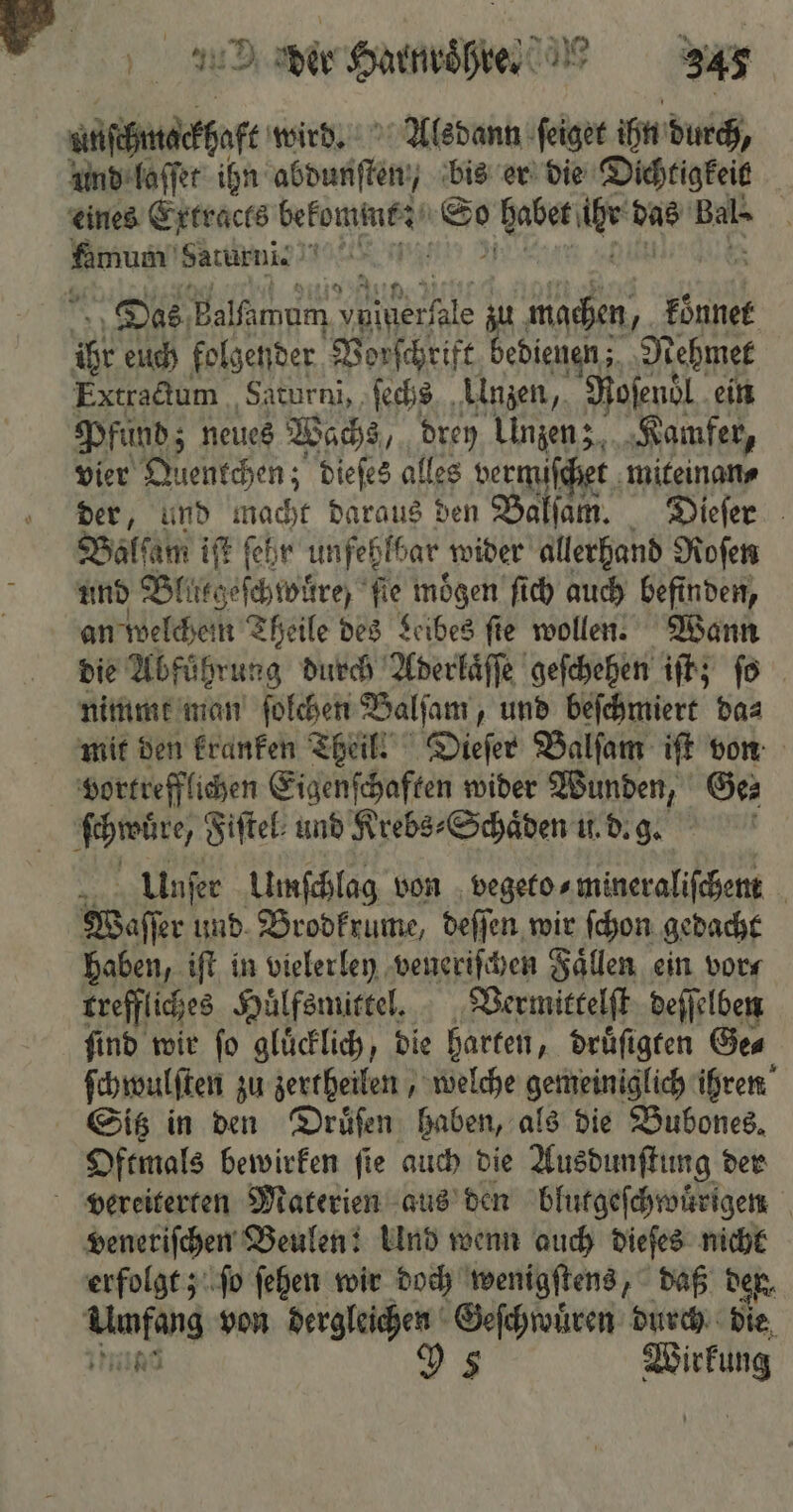 ufüfndeffafe wird. Alsdann ſeiget ihn durch, und laſſet ihn as bis er die Dichtigkeit ate Haturni. 1a | Das Balfımam . zu machen, koͤnnet 0 euch folgender Vorſchrift bedienen; Nehmet Extractum Saturni, ſechs Unzen, Roſenol ein Pfund; neues Wachs, drey Unzen z Kamfer, vier Alentchen; dieſes alles vermiſchet miteinan⸗ der, und a Daraus den Baltım. Diefer Balſam iſt fehr unfehlbar wider allerhand Roſen und Blirtgeſchwüre; ſie moͤgen ſich auch befinden, an welchem Theile des Leibes ſie wollen. Wann die Abfuͤhrung durch Aderlaͤſſe geſchehen iſt; fo nimmt man ſolchen Balſam, und beſchmiert da⸗ mit den kranken Theil. Dieſer Balſam iſt von vortrefflichen Eigenſchaften wider Wunden, Ge⸗ | Unſer Umſchlag von vegeto⸗ mineraliſchent N Waſſer und Brodkrume, deſſen wir ſchon gedacht haben, iſt in vielerley veneriſchen Faͤllen ein vor⸗ rreffliches Huͤlfsmittel. Vermittelſt deſſelben ſind wir ſo gluͤcklich, die harten, druͤſigten Ge⸗ ſchwulſten zu zertheilen, welche gemeiniglich ihren Oftmals bewirken ſie auch die Ausdunſtung der veneriſchen Beulen: Und wenn auch dieſes nicht erfolgt; ſo ſehen wir doch wenigſtens, daß ven, 62 a