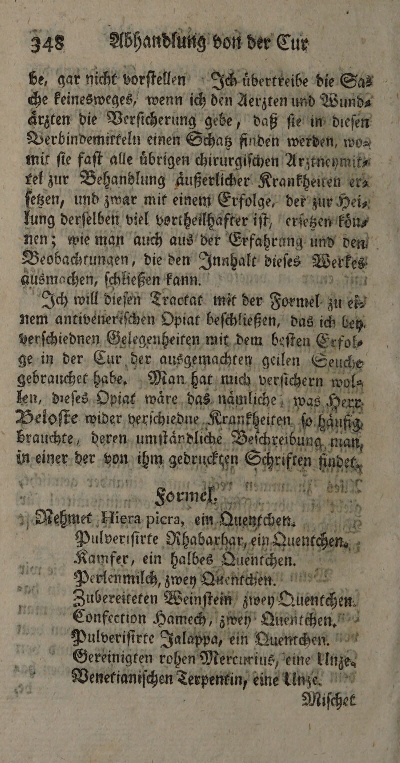 be, gar nicht vorſtellen Ich äberckeibe die Sa: che keinesweges, wenn ich den Aerzten und Wund⸗ aͤrzten die Verſicherung gebe, daß fie in dieſen Verbindemitteln einen Schatz finden werden, wo⸗ mit ſie faſt alle uͤbrigen chirurgiſchen Arzeneymit⸗ rel zur Behandlung äußerliche Krankheiten era ſetzen, und zwar mit einem Erfolge, der zur Hei, lung derſelben viel vortheilhafter iſt, erſetzen koͤn⸗ nen; wie man auch aus der Erfahrung und den Beobachtungen, die den Innhalt dieſes Werkes ausmochen, ſchließen kann. 0 Jin Ich will dieſen Tractat mit der Formel zu ei⸗ nem antivenereſchen Opiat beſchließen, das ich bey, verſchiednen Gelegenheiten mit dem beſten Erfol⸗ ge in der Cur der ausgemachten geilen Seuche gebrauchet habe. Man. hat mich verſichern wols len, dieſes Opiat waͤre das nämliche,; was 0 err Beloſte wider verſchiedne ee ſo haut brauchte, Deren, umſtaͤndliche Be chreibung in einer deer von b gedruckten ee ra KA „Sehne ne picra, ein Quencchen. Ai ART Pulveriſirte Rhabarhar, ein W en. Kamfer, ein halbes Duentchen. | ’ Perlenmilch, zwey Oichtejen.) In Zubereiteten Weinſtein z zwey 2 An Cionfection Hamech ‚ren Quentchen. Bi Pulveriſirte Jalappa, ein Quentchen. Gereinigten rohen Mercurius, eine linge. Venetianiſchen Srspeikiny eine Unze. Michet 2 1