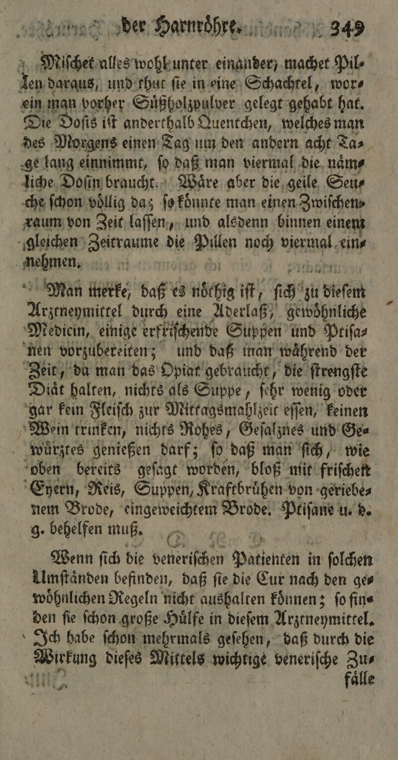 HR ar MER der Harnroͤhre. NK 345 Miſchet alles wohh unter einander / machet Pil⸗ | 3 daraus, und thut fie. in eine Schachtel, wor⸗ ein man vorher Suͤßholzpulver gelegt gehabt hat. Die Doſis iſt anderthalb Quentchen, welches man des Morgens einen Tag um den andern acht Ta⸗ ge lang einnimmt, ſo daß man viermal die naͤm⸗ liche Doſin braucht Wäre aber die geile Seu⸗ che ſchon völlig daz ſo koͤnnte man einen Zwiſchen⸗ raum von Zeit laſſen, und alsdenn binnen einer gleichen Zeitraume die Wit noch viermal. ein⸗ . nehmen, Man merke, daß es chi iſt, fa‘ zu re Were durch eine Aderlaß, gewöhnliche Mediein, einige erfriſchende Suppen und Ptiſa⸗ nen vorzubereiten; und daß man waͤhrend der Zeit, da man das Opiat gebraucht, die ſtrengſte Diaͤt halten, nichts als Suppe, ſehr wenig oder gar kein Fleiſch zur Mittagsmahlzeit eſſen, keinen Wein trinken, nichts Rohes, Geſalznes und Ge⸗ wuͤrztes genießen darf; ſo daß man ſich, wie oben bereits geſagt worden, bloß mit friſchen Eyhern, Reis, Suppen, Kraftbruͤhen von geriebe⸗ nem Brode, eingeweichtem Brode. Peiſane u. d. g. behelfen muß. EN Wenn ſich die veneriſchen Patienten i in ſolchen Umſtaͤnden befinden, daß fie die Eur nach den ge⸗ woͤhnlichen Regeln nicht aushalten koͤnnen; ſo fin⸗ den ſie ſchon große Huͤlfe in dieſem Arztneymittel. »Ich habe ſchon mehrmals geſehen, daß durch die Wikäng dieſes Mittels wichtige veneriſche Zu⸗ ‚wer: