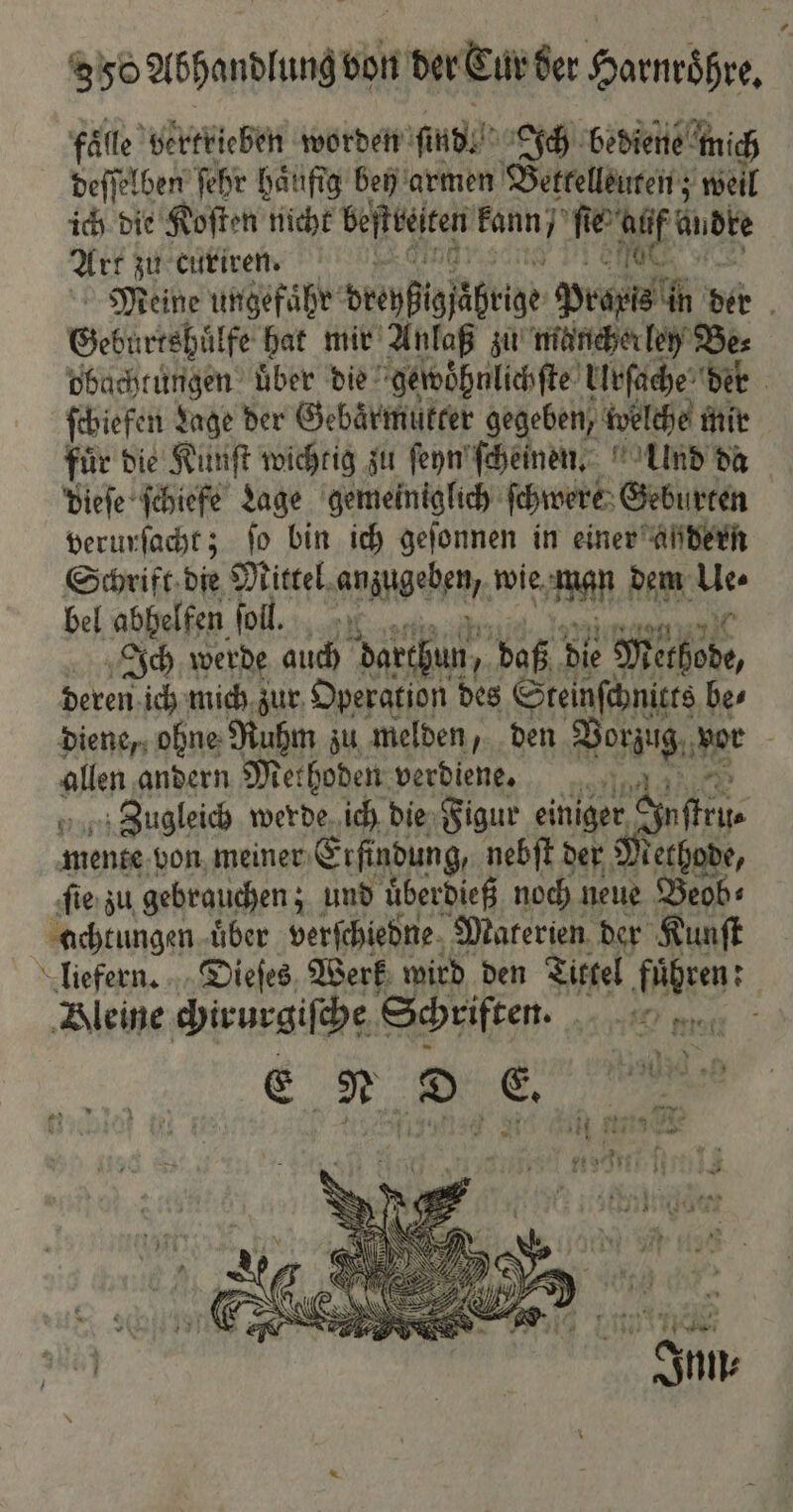 858 Abhandlung von der Cur der Harnroͤhre. fälle vertrieben worden sind. Ich bediene mich deſſelben ſehr haufig bey armen Bettelleuten; weil ich die Koſten nicht beſttelten kann / en Audte Art zu curiren. Meine ungefaͤhr dreyſigſäbrige Praxis in ber f Geburtshuͤlfe hat mir Anlaß zu mancherley Be⸗ obachtungen uͤber die gewoͤhnlichſte Urſache der ſchiefen Lage der Gebaͤrmükter gegeben, ivelche mir für Die Künſt wichtig zu ſeyn ſcheinen. Ulnd da dieſe ſchiefe Lage gemeiniglich ſchwere Geburten verurſacht; fo bin ich geſonnen in einer ahdern Schrift die Mittel anzugeben, wie wen dem Ae bel abhelfen ſoll. Ich werde auch darthun, daß die Methode, deren ich mich zur Operation des Steinſchnitts bes diene, ohne Ruhm zu melden, den Fe Mt allen andern Methoden verdiene. Zugleich werde ich die Figur einiger S mente von meiner Erfindung, nebſt der Methode, ſie zu gebrauchen; und uͤberdieß noch neue Beob⸗ achtungen uͤber verſchiedne Materien der Kunſt liefern. Dieſes Werk wird den Tittel fuͤhren: Bleine chirurgiſche Schriften. . > E N D E abe ee # eh 9 — 3 \ 1 * * 4b sie han eig N 141 7 ve