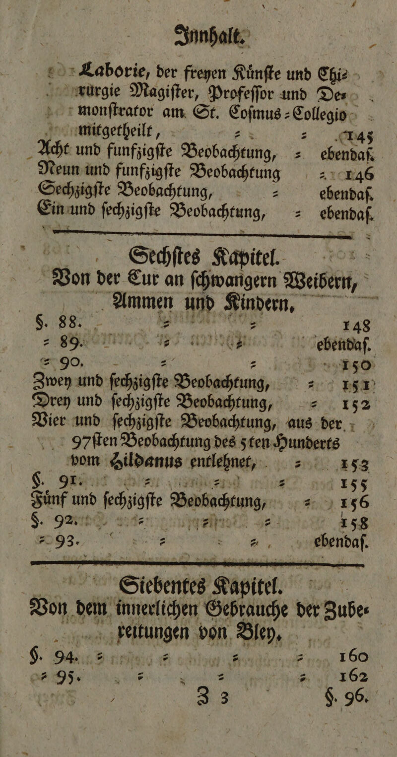 Junhalt. g L.aaborie, der freyen Kuͤnſte und Chi⸗ krurgie Magiſter, Profeſſor und Des x monſtrator am St. Coſmus⸗Collegio mitgetheilt, er =. ‚omas Acht und funfzigſte Beobachtung, = ebenda Neun und funfzigfte Beobachtung = 146 Sechzigſte Beobachtung, : = ebendaſ. Ein und ſechzigſte Beobachtung, = ebendaſ. Scechſtes Kapitel. | Von der Eur an ſchwangern Weibern, Ammen und Kindern. §. 88. ange 148 2 eee, BT eee gegend. “= 90. x 45 7 5 9 50 Zwey und ſechzigſte Beobachtung, 181 Drey und ſechzigſte Beobachtung, ⸗ 152 Vier und ſechzigſte Beobachtung, aus dern 97 ſten Beobachtung des sten Hunderts vom Sildanus entlehne, ⸗⸗ 153 S. een ent ee 5 155 Fuͤnf und ſechzigſte Beobachtung, „ 156 S. tee de eee e 158 9, 1 ebendaſ. e. Siebentes Kapitel. Von dem innerltchen Gebrauche der Zube: beeitungen von Bley. | H. 94. ene n „ >? 75 wi ? Ä 160 2 us 162 3 3 g $. 96. K *