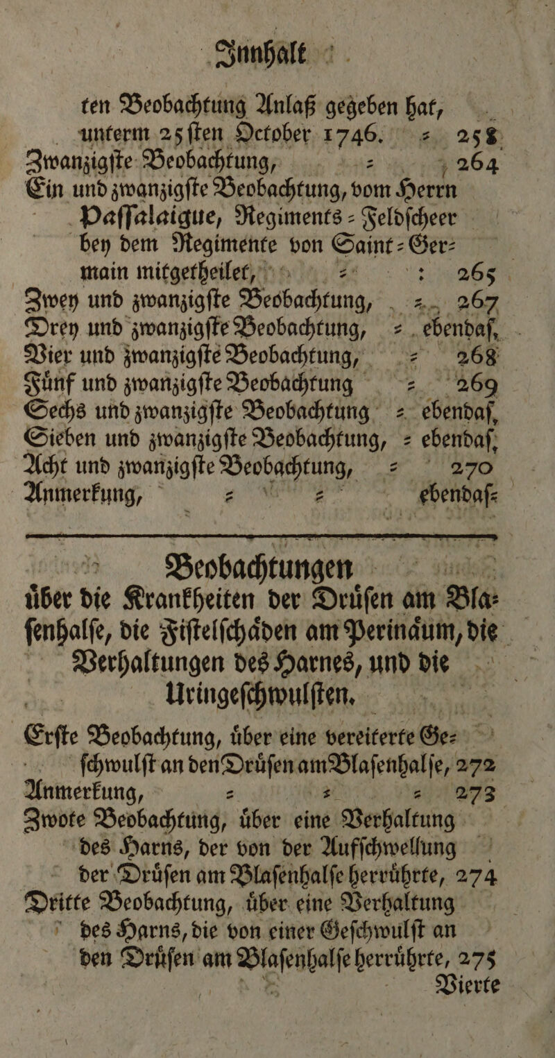 ten Beobachtung Anlaß gegeben hat, unterm 25 ſten October 1746. 15 258 Zwanzigſte Beobachtung, . var 264 Ein und zwanzigſte Beobachtung, vom Herrn Paſſalaigue, Regiments Feldſcheer bey dem Regimente von Saint⸗Ger⸗ | main mitgerheiler, no 2° : 265 Zwey und zwanzigſte Beobachtung, a 8 Drey und zwanzigſte Beobachtung, = „ebendaf, - Vier und zwanzigſte Beobachtung,, „ 268 Fünf und zwanzigſte Beobachtung 269 Sechs und zwanzigſte Beobachtung = ebendaf, Sieben und zwanzigſte Beobachtung, ebendaſ, Acht und zwanzigſte Beobachtung, E Anmerkung, . ebendaß⸗ | . Beobachtungen 75 uͤber die Krankheiten der Druͤſen am Bla- ſenhalſe, die Fiſtelſchaͤden am Perinqum, die Verhaltungen des Harnes, und die Uringeſchwulſten. 1 Erſte Beobachtung, uͤber eine vereiterte Ge. ſchwulſt an den Druͤſen eee, 272 Anmerkung, - „ 273 Zwote Beobachtung, uͤber eine Verhaltung des Harns, der von der Aufſchwellung der Druͤſen am Blaſenhalſe herruͤhrte, 274 Dritte Beobachtung, über eine Verhaltung des Harns, die von einer Geſchwulſt an den e am ee herruͤhrte, 275 Vrierte
