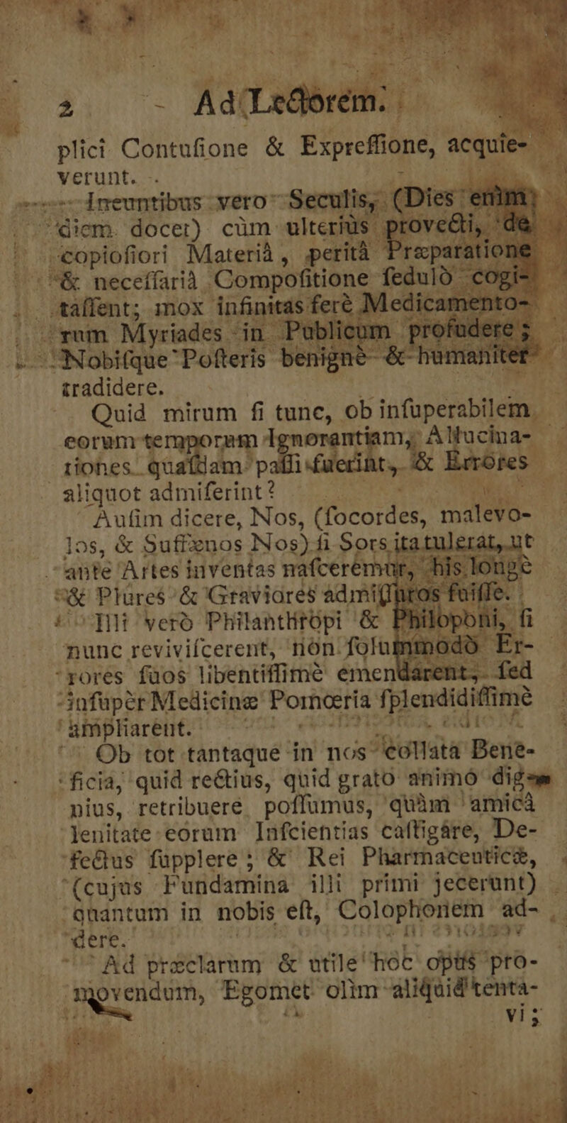 ECHO Rat ebrii plici: Contufione &amp; Esprefone, es verunt. emp -Ineuntibus: vero Seculis, (D es diem. docer). cüm- ulterius ] Viscefih ori Materià ,. perit repa |&amp; neceffarià Compofitione fedult uan; xo infinitas ferc ic jug m Myriades in Publico ehe 'Pofteris be £radidere. [5 Quid jen fi ones ob Qon eorum te Hucina- — iiohes. qua E ducam, A Eo Éaors — ! aliquot damiferint? | Aufim dicere, Nos, (focordes, ES 3 1os, &amp; Suffznos Nos) fi Sors itat; t ante Artes inventas nafcerém ir, HE A rure &amp; Graviares admit iros f rores füos ient am o fed nfupér Medicine Porneería fi pleudiaiime aug diced s OT i; a Ob tot tantaque in nos* Jta Bois- : ficia, quid rectius, quid grato animó dig nius, retribuere. poffumus, quàm ' 'amicà | euitate: eorum afcientias cafügáre, De- fedus füpplere; &amp; Rei Pharmacentica, . (cujus Fundamina illi primi jecerant) :qhantum in nobis. eft, Colophienem ad- | dere. urn eno v Ad preclarum &amp; utile' hot opti pro- digyendom, Egomet. olim: aed tena rd Ly vi A ipi pie r Tr c PHAEENPET s ut d addas eA