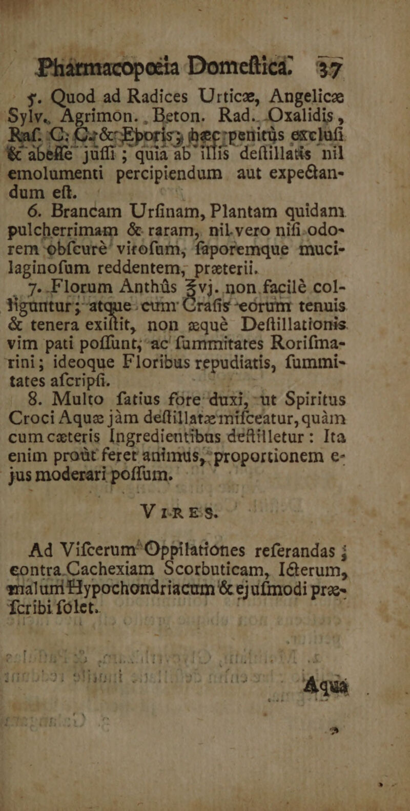 eu sii 4 res . Phátmacopotia Domeütici, 37 C a ln ad Radices Utrticze, Angelicz ps rimon. Re Rad... Oxalidis , c. escori RET Tpenitus exclufi. M ie d ; quia 2 illis deftilla&amp;s nil dete percipiendum aut expeQan- dum eft. : 6. Brancam Urfinam, Plantam quidam pulcherrimam 6 raram, nil.vero nifi.odo- rem obfcure' vitofam, faporemque muci- laginofam reddentem; praterii. 7. Florum Anthüs $vj. non facilé col- | Sittuk: a e.eunr Crafis eórum tenuis &amp; tenera exiítit, non xqué Deftillatioris. vim pati poffunt; ac fummitates Rorifma- rini; ideoque Floribus repudiatis, fümmi- tates afcripfi. 8. Multo fatius fote: duxi,- ut Spiritus Croci Aqua jàm deftillatzmifceatur, quàm cum csteris Ingredientibus defiilletur: Ita enim proüt feret audimus, proportionem €- | jus noe poffum. V rRES. Ad VifcerumOppilationes referandas ; contra Cachexiam Scorbuticam, I&amp;erum, malui Hypochondriacum &amp; ejufmodi pra Ter ibi fó let. Ais