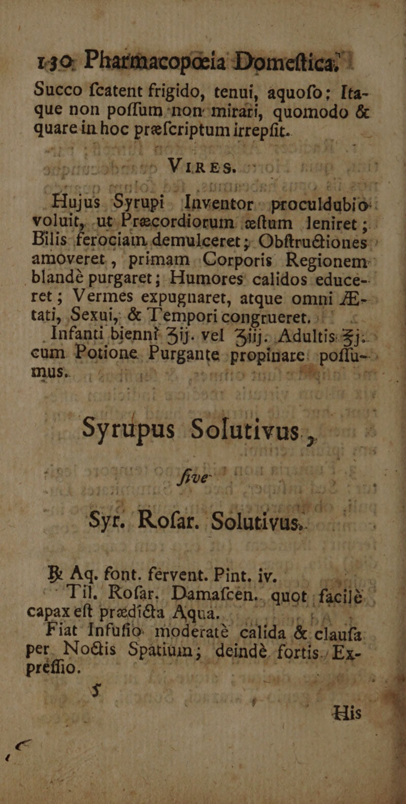 130; Pharmmacopeeia Domeftica; Succo fcatent frigido, tenui, aquofo; Ita- que non poffum.non mirati, quomodo &amp; quareinhoc prefcriptumirrepfit. — — 2 pÜ € Hujus. Syrupi . Inventor.- proculdubio: voluit, .ut Precordiorum ;zítum leniret ; Bilis ferociam. demulceret ;; ObftruQiones:: amoveret, primam Corporis Regionem: .blandé purgaret ; Humores' calidos educe-- ret; Vermes expugnaret, atque omni ZE--— | tati, Sexui, &amp; T'emporicongrueret,.' . | . Infanti biennt- Sij. vel iij: Adultis-$j:- | cum. Potione. Purgante propinare: poffu--- mub . 29^. ROSA gen Fl A Mie. Mo gaia.n ne E 1x à 115 £6 RP Syr. Rofar. Solutivus. Ex Aq. font. fervent. Pint, iv... 7. ^C Til. Rofar. Damafceén.. quot facile. | capaxeft przdida Aqua... 14. Fiat Infufio: moderat? calida &amp; claufa: per. Nodis Spatium; deindé. fortis. Ex- préffio. 5h E o $ à aesti His —