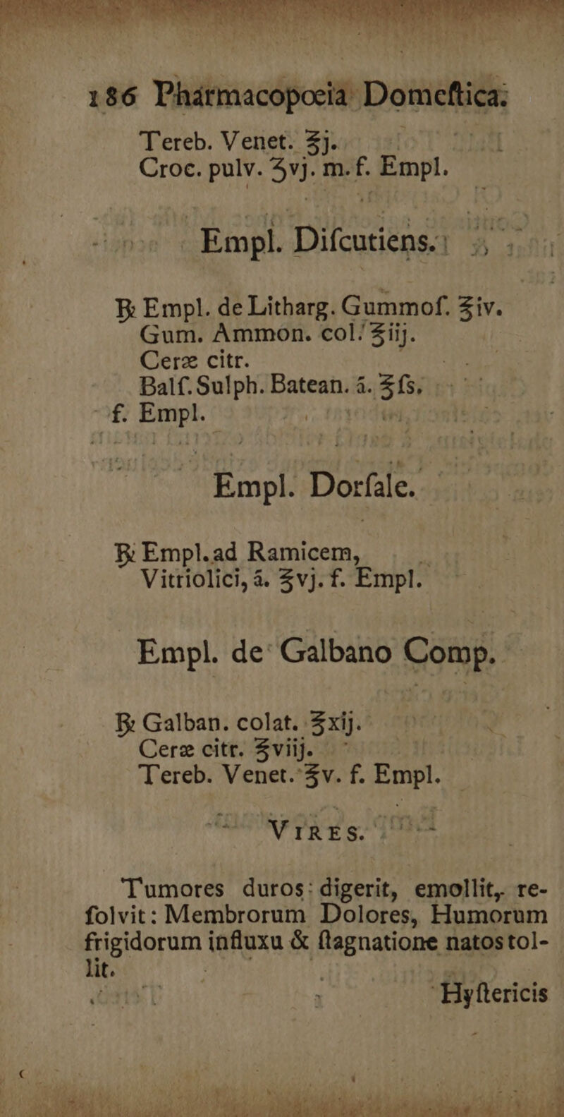 Empl. Ditcosiens. Wa E: Empl. de Litharg. Gummof. Ziv. Gum. Ammon. col/$iij. Cerz citr. dis Balf. Sulph. Hnteimg i 35 3b 2 m Empl: Doríie B: Empl.ad Ramicem, x Vitriolici, à. $vj. f. Empl. Empl. de: Galbano Comp. E Galban. colat. $xij.- Cerz citr. $viijJ. ' T'ereb. Venet.*$v. f. ide RF DR gt Les Tumores duros: digerit, emollit, re- folvit: Membrorum Dolores, Humorum [rigo rum. influxu &amp; flagnatione natostol- - lit. Hyftericis 1 | 0402 j ' À ys A bd Ax. MAE T HEADE ; -UM 2^ LENS T 30 douce VIAE p n Ld MÀ ko IUE Pg ?T m